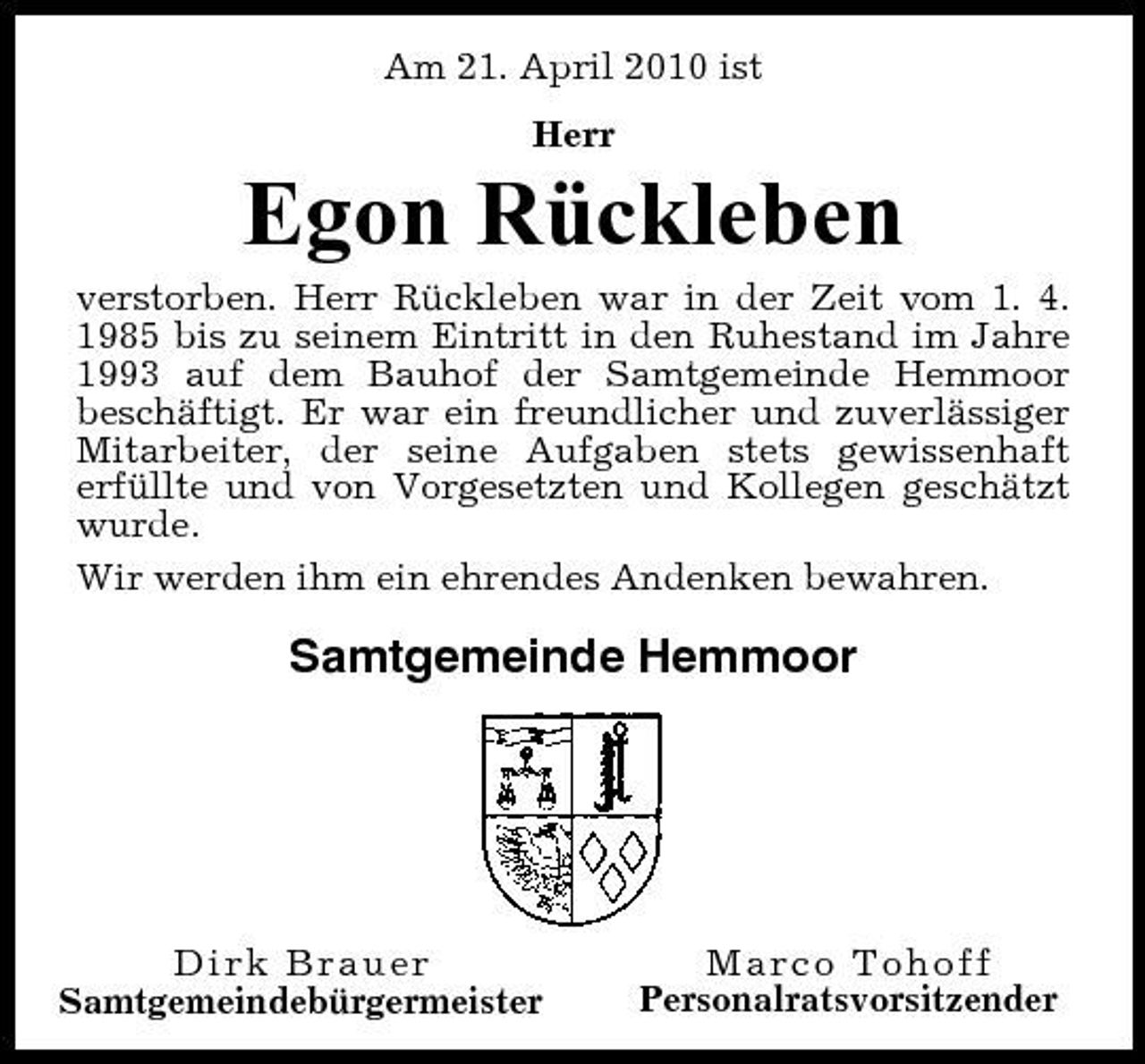 <p>Am 21. April 2010 ist Herr</p><p>Egon Rückleben<br />verstorben. Herr Rückleben war in der Zeit vom 1. 4. 1985 bis zu seinem Eintritt in den Ruhestand im Jahre 1993 auf dem Bauhof der Samtgemeinde Hemmoor beschäftigt. Er war ein freundlicher und zuverlässiger Mitarbeiter, der seine Aufgaben stets gewissenhaft erfüllte und von Vorgesetzten und Kollegen geschätzt wurde. Wir werden ihm ein ehrendes Andenken bewahren.</p><p>Samtgemeinde Hemmoor</p><p>Dirk Brauer Samtgemeindebürgermeister</p><p>Marco Tohoff Personalratsvorsitzender</p>