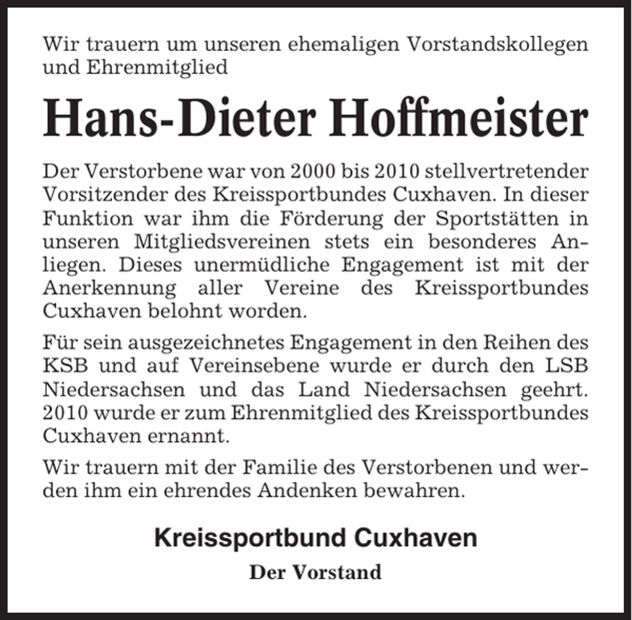 <p>Wir trauern um unseren ehemaligen Vorstandskollegen<br />und Ehrenmitglied</p><p>Hans-Dieter Hoffmeister<br />Der Verstorbene war von 2000 bis 2010 stellvertretender<br />Vorsitzender des Kreissportbundes Cuxhaven. In dieser<br />Funktion war ihm die Förderung der Sportstätten in<br />unseren Mitgliedsvereinen stets ein besonderes Anliegen. Dieses unermüdliche Engagement ist mit der<br />Anerkennung aller Vereine des Kreissportbundes<br />Cuxhaven belohnt worden.<br />Für sein ausgezeichnetes Engagement in den Reihen des<br />KSB und auf Vereinsebene wurde er durch den LSB<br />Niedersachsen und das Land Niedersachsen geehrt.<br />2010 wurde er zum Ehrenmitglied des Kreissportbundes<br />Cuxhaven ernannt.<br />Wir trauern mit der Familie des Verstorbenen und werden ihm ein ehrendes Andenken bewahren.</p><p>Kreissportbund Cuxhaven<br />Der Vorstand</p>