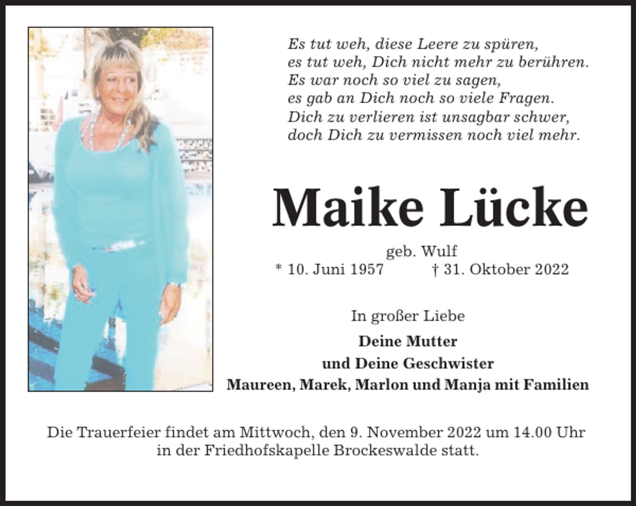 <p>Es tut weh, diese Leere zu spüren,<br />es tut weh, Dich nicht mehr zu berühren.<br />Es war noch so viel zu sagen,<br />es gab an Dich noch so viele Fragen.<br />Dich zu verlieren ist unsagbar schwer,<br />doch Dich zu vermissen noch viel mehr.</p><p>Maike Lücke<br />* 10. Juni 1957</p><p>geb. Wulf<br />† 31. Oktober 2022</p><p>In großer Liebe<br />Deine Mutter<br />und Deine Geschwister<br />Maureen, Marek, Marlon und Manja mit Familien<br />Die Trauerfeier findet am Mittwoch, den 9. November 2022 um 14.00 Uhr<br />in der Friedhofskapelle Brockeswalde statt.</p>