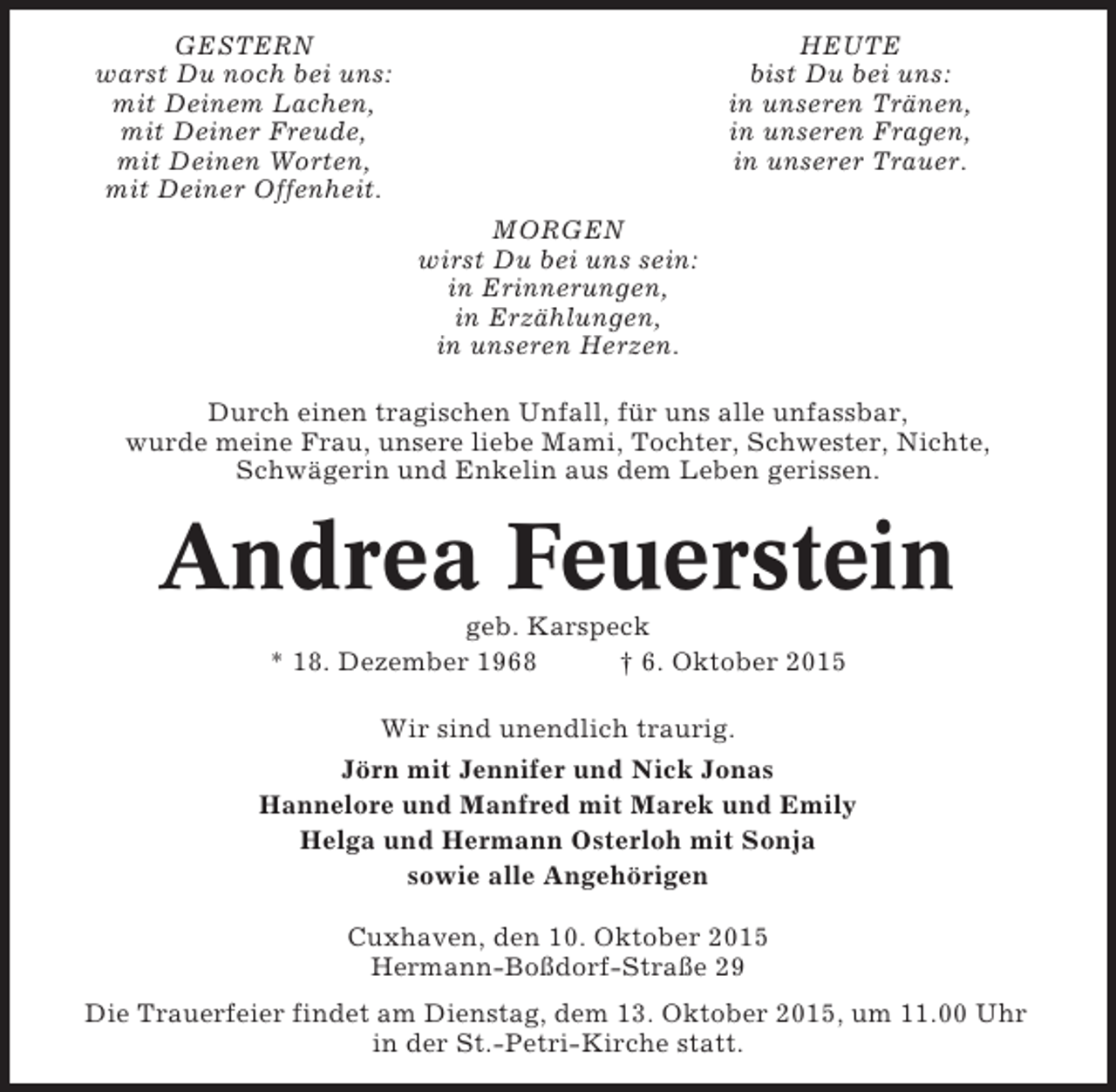 <p>GESTERN<br />warst Du noch bei uns:<br />mit Deinem Lachen,<br />mit Deiner Freude,<br />mit Deinen Worten,<br />mit Deiner Offenheit.</p><p>HEUTE<br />bist Du bei uns:<br />in unseren Tränen,<br />in unseren Fragen,<br />in unserer Trauer.<br />MORGEN<br />wirst Du bei uns sein:<br />in Erinnerungen,<br />in Erzählungen,<br />in unseren Herzen.</p><p>Durch einen tragischen Unfall, für uns alle unfassbar,<br />wurde meine Frau, unsere liebe Mami, Tochter, Schwester, Nichte,<br />Schwägerin und Enkelin aus dem Leben gerissen.</p><p>Andrea Feuerstein<br />geb. Karspeck<br />* 18. Dezember 1968<br />† 6. Oktober 2015<br />Wir sind unendlich traurig.<br />Jörn mit Jennifer und Nick Jonas<br />Hannelore und Manfred mit Marek und Emily<br />Helga und Hermann Osterloh mit Sonja<br />sowie alle Angehörigen<br />Cuxhaven, den 10. Oktober 2015<br />Hermann-Boßdorf-Straße 29<br />Die Trauerfeier findet am Dienstag, dem 13. Oktober 2015, um 11.00 Uhr<br />in der St.-Petri-Kirche statt.</p>