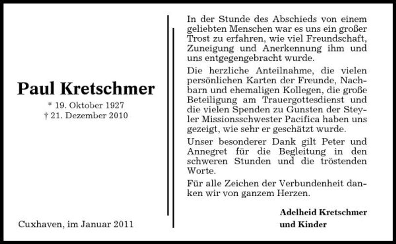 <p>Paul Kretschmer<br />* 19. Oktober 1927 † 21. Dezember 2010</p><p>In der Stunde des Abschieds von einem geliebten Menschen war es uns ein großer Trost zu erfahren, wie viel Freundschaft, Zuneigung und Anerkennung ihm und uns entgegengebracht wurde. Die herzliche Anteilnahme, die vielen persönlichen Karten der Freunde, Nachbarn und ehemaligen Kollegen, die große Beteiligung am Trauergottesdienst und die vielen Spenden zu Gunsten der Steyler Missionsschwester Pacifica haben uns gezeigt, wie sehr er geschätzt wurde. Unser besonderer Dank gilt Peter und Annegret für die Begleitung in den schweren Stunden und die tröstenden Worte. Für alle Zeichen der Verbundenheit danken wir von ganzem Herzen.<br />Adelheid Kretschmer und Kinder</p><p>Cuxhaven, im Januar 2011</p>
