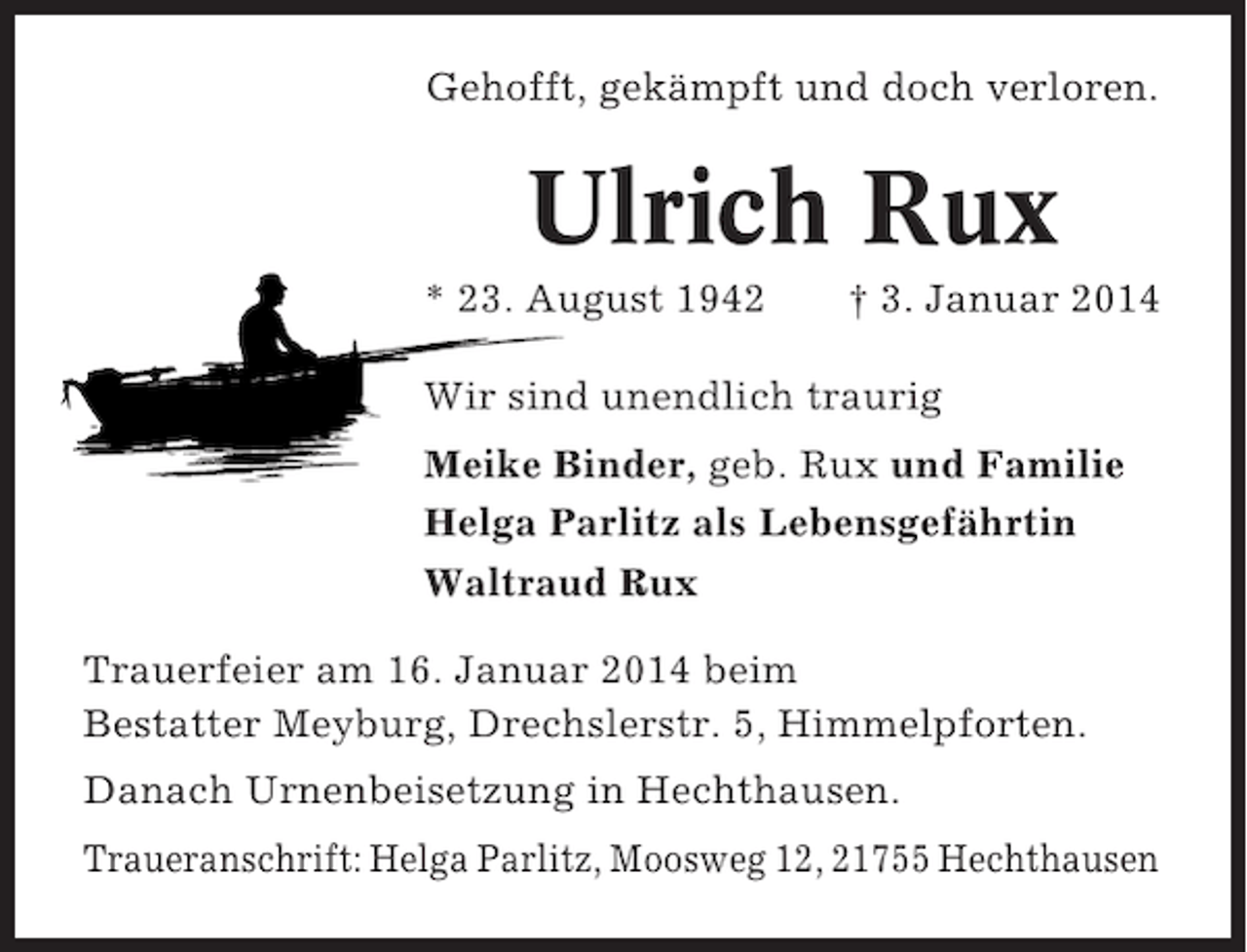 <p>Gehofft, gekämpft und doch verloren.</p><p>Ulrich Rux<br />* 23. August 1942</p><p>† 3. Januar 2014</p><p>Wir sind unendlich traurig<br />Meike Binder, geb. Rux und Familie<br />Helga Parlitz als Lebensgefährtin<br />Waltraud Rux<br />Trauerfeier am 16. Januar 2014 beim<br />Bestatter Meyburg, Drechslerstr. 5, Himmelpforten.<br />Danach Urnenbeisetzung in Hechthausen.<br />Traueranschrift: Helga Parlitz, Moosweg 12, 21755 Hechthausen</p>