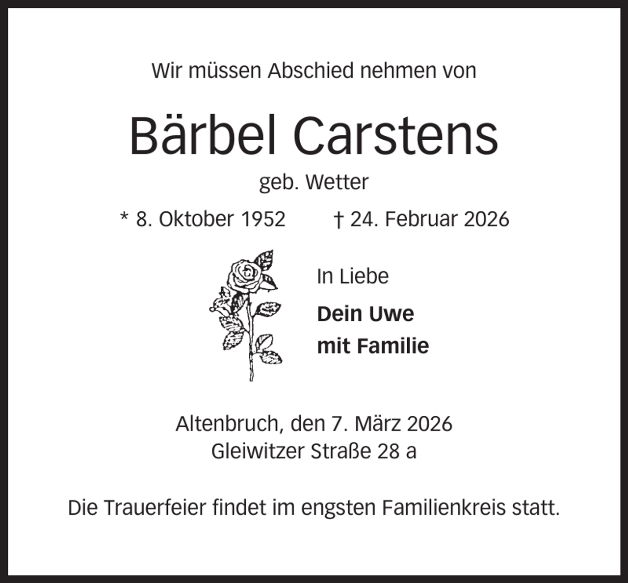 <p>Wir müssen Abschied nehmen von</p><p>Bärbel Carstens<br />geb. Wetter<br />* 8. Oktober 1952</p><p>† 24. Februar 2026<br />In Liebe<br />Dein Uwe<br />mit Familie</p><p>Altenbruch, den 7. März 2026<br />Gleiwitzer Straße 28 a<br />Die Trauerfeier findet im engsten Familienkreis statt.</p>