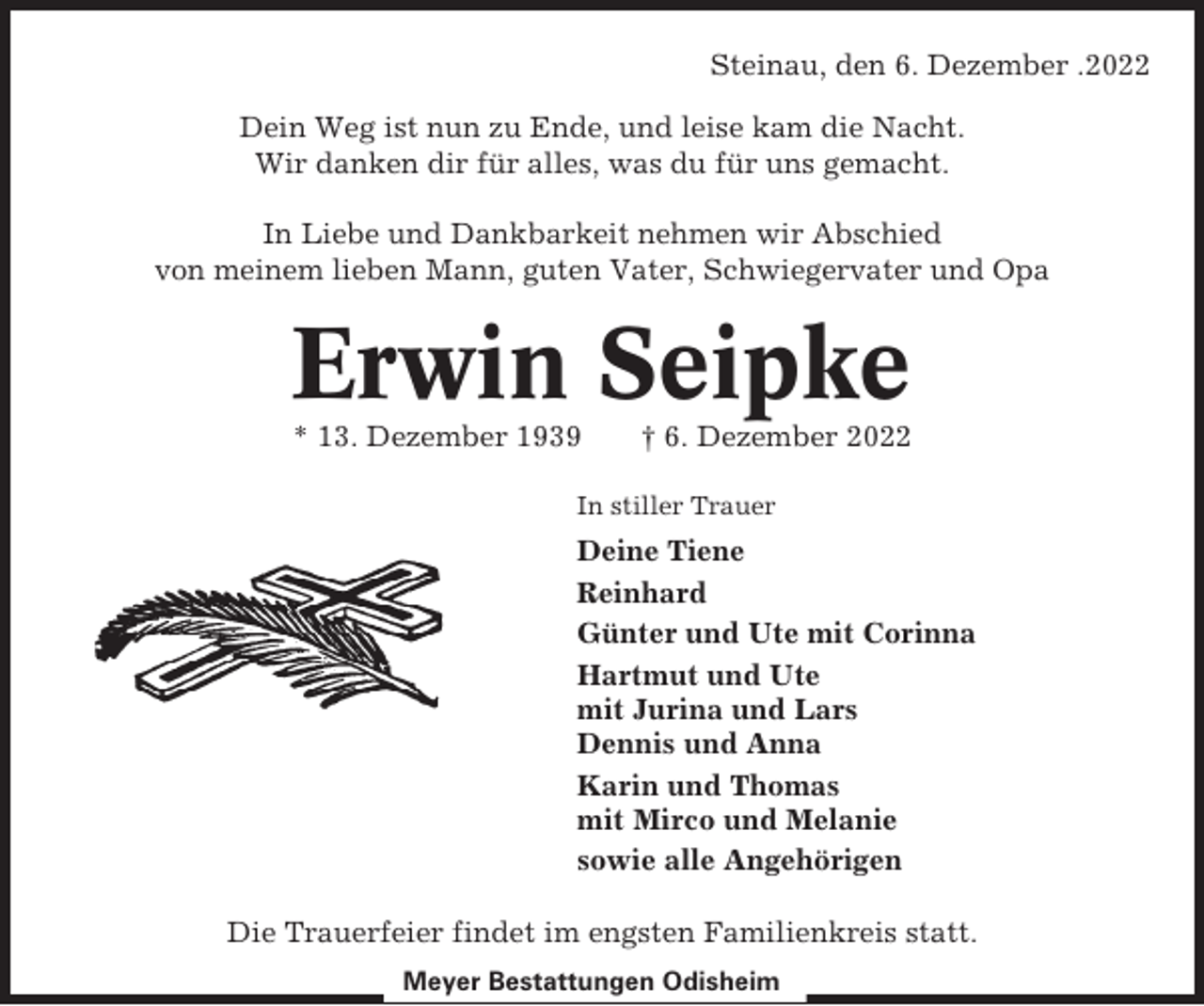 <p>Steinau, den 6. Dezember .2022<br />Dein Weg ist nun zu Ende, und leise kam die Nacht.<br />Wir danken dir für alles, was du für uns gemacht.<br />In Liebe und Dankbarkeit nehmen wir Abschied<br />von meinem lieben Mann, guten Vater, Schwiegervater und Opa</p><p>Erwin Seipke<br />* 13. Dezember 1939</p><p>† 6. Dezember 2022</p><p>In stiller Trauer</p><p>Deine Tiene<br />Reinhard<br />Günter und Ute mit Corinna<br />Hartmut und Ute<br />mit Jurina und Lars<br />Dennis und Anna<br />Karin und Thomas<br />mit Mirco und Melanie<br />sowie alle Angehörigen<br />Die Trauerfeier findet im engsten Familienkreis statt.<br />Meyer Bestattungen Odisheim</p>