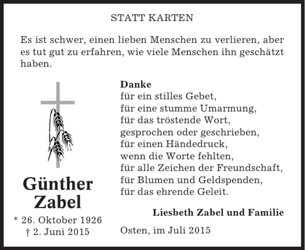<p>STATT KARTEN<br />Es ist schwer, einen lieben Menschen zu verlieren, aber<br />es tut gut zu erfahren, wie viele Menschen ihn geschätzt<br />haben.</p><p>Günther<br />Zabel<br />* 26. Oktober 1926<br />† 2. Juni 2015</p><p>Danke<br />für ein stilles Gebet,<br />für eine stumme Umarmung,<br />für das tröstende Wort,<br />gesprochen oder geschrieben,<br />für einen Händedruck,<br />wenn die Worte fehlten,<br />für alle Zeichen der Freundschaft,<br />für Blumen und Geldspenden,<br />für das ehrende Geleit.<br />Liesbeth Zabel und Familie<br />Osten, im Juli 2015</p>