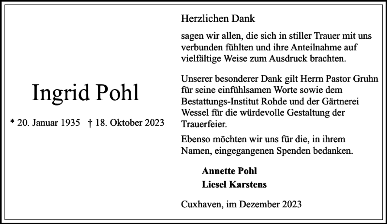 <p>Herzlichen Dank<br />sagen wir allen, die sich in stiller Trauer mit uns<br />verbunden fühlten und ihre Anteilnahme auf<br />vielfältige Weise zum Ausdruck brachten.</p><p>Ingrid Pohl<br />* 20. Januar 1935 † 18. Oktober 2023</p><p>Unserer besonderer Dank gilt Herrn Pastor Gruhn<br />für seine einfühlsamen Worte sowie dem<br />Bestattungs-Institut Rohde und der Gärtnerei<br />Wessel für die würdevolle Gestaltung der<br />Trauerfeier.<br />Ebenso möchten wir uns für die, in ihrem<br />Namen, eingegangenen Spenden bedanken.<br />Annette Pohl<br />Liesel Karstens<br />Cuxhaven, im Dezember 2023</p>