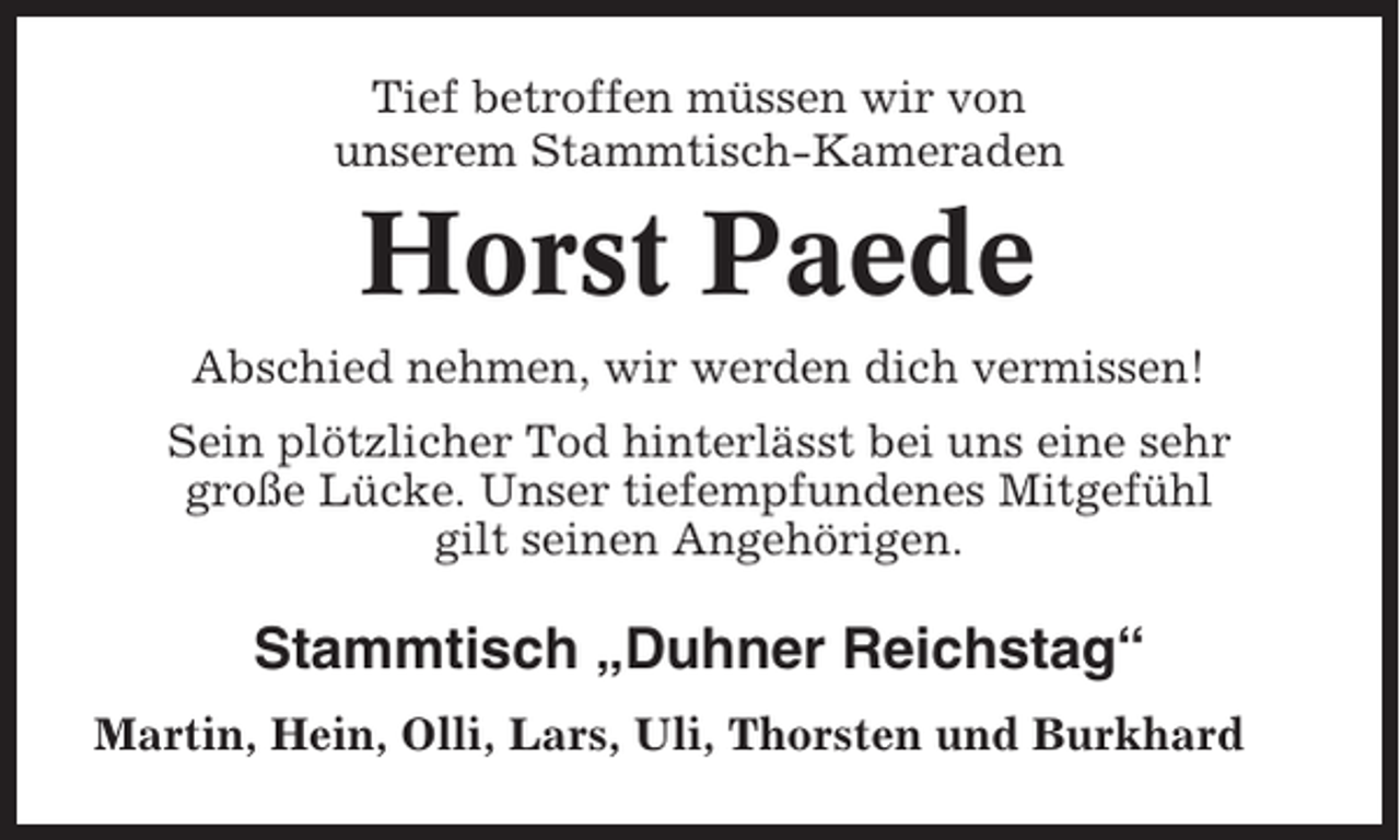 <p>Tief betroffen müssen wir von<br />unserem Stammtisch-Kameraden</p><p>Horst Paede<br />Abschied nehmen, wir werden dich vermissen!<br />Sein plötzlicher Tod hinterlässt bei uns eine sehr<br />große Lücke. Unser tiefempfundenes Mitgefühl<br />gilt seinen Angehörigen.</p><p>Stammtisch „Duhner Reichstag“<br />Martin, Hein, Olli, Lars, Uli, Thorsten und Burkhard</p>