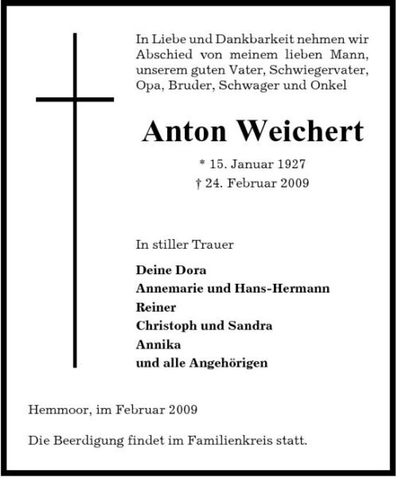 <p>In Liebe und Dankbarkeit nehmen wir Abschied von meinem lieben Mann, unserem guten Vater, Schwiegervater, Opa, Bruder, Schwager und Onkel</p><p>Anton Weichert<br />* 15. Januar 1927 † 24. Februar 2009</p><p>In stiller Trauer Deine Dora Annemarie und Hans-Hermann Reiner Christoph und Sandra Annika und alle Angehörigen</p><p>Hemmoor, im Februar 2009 Die Beerdigung findet im Familienkreis statt.</p>