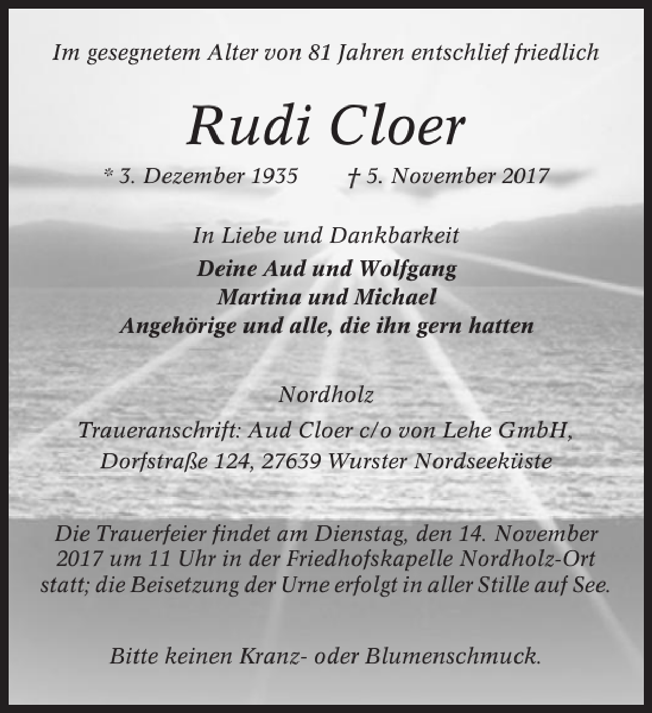 <p>Im gesegnetem Alter von 81 Jahren entschlief friedlich</p><p>Rudi Cloer<br />* 3. Dezember 1935</p><p>† 5. November 2017</p><p>In Liebe und Dankbarkeit<br />Deine Aud und Wolfgang<br />Martina und Michael<br />Angehörige und alle, die ihn gern hatten<br />Nordholz<br />Traueranschrift: Aud Cloer c/o von Lehe GmbH,<br />Dorfstraße 124, 27639 Wurster Nordseeküste<br />Die Trauerfeier findet am Dienstag, den 14. November<br />2017 um 11 Uhr in der Friedhofskapelle Nordholz-Ort<br />statt; die Beisetzung der Urne erfolgt in aller Stille auf See.<br />Bitte keinen Kranz- oder Blumenschmuck.</p>