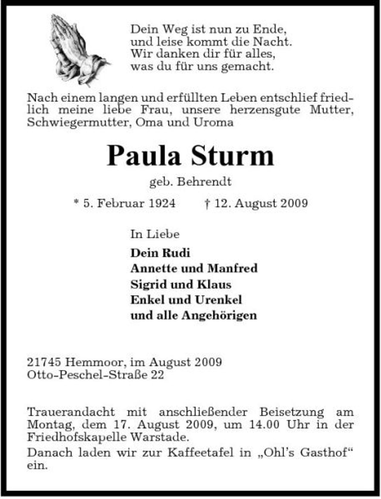 <p>Dein Weg ist nun zu Ende, und leise kommt die Nacht. Wir danken dir für alles, was du für uns gemacht. Nach einem langen und erfüllten Leben entschlief friedlich meine liebe Frau, unsere herzensgute Mutter, Schwiegermutter, Oma und Uroma</p><p>Paula Sturm<br />geb. Behrendt * 5. Februar 1924 † 12. August 2009 In Liebe Dein Rudi Annette und Manfred Sigrid und Klaus Enkel und Urenkel und alle Angehörigen</p><p>21745 Hemmoor, im August 2009 Otto-Peschel-Straße 22 Trauerandacht mit anschließender Beisetzung am Montag, dem 17. August 2009, um 14.00 Uhr in der Friedhofskapelle Warstade. Danach laden wir zur Kaffeetafel in „Ohl’s Gasthof“ ein.</p>
