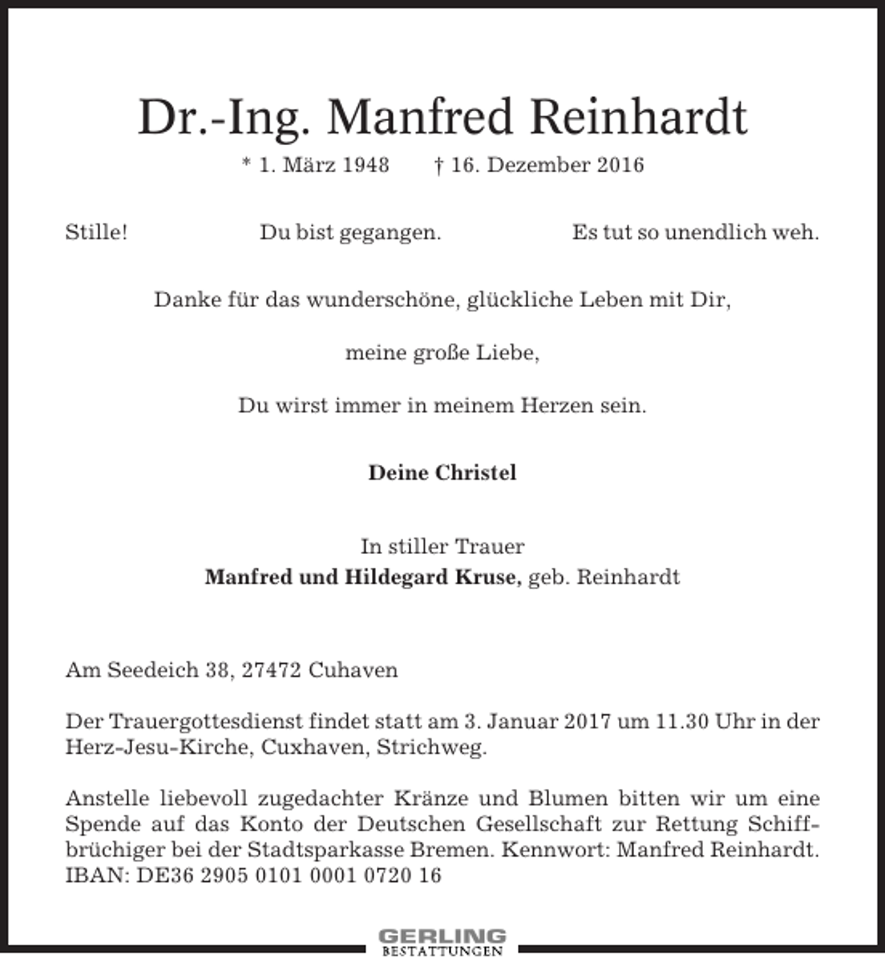 <p>Dr.-Ing. Manfred Reinhardt<br />* 1. März 1948<br />Stille!</p><p>† 16. Dezember 2016</p><p>Du bist gegangen.</p><p>Es tut so unendlich weh.</p><p>Danke für das wunderschöne, glückliche Leben mit Dir,<br />meine große Liebe,<br />Du wirst immer in meinem Herzen sein.<br />Deine Christel<br />In stiller Trauer<br />Manfred und Hildegard Kruse, geb. Reinhardt</p><p>Am Seedeich 38, 27472 Cuhaven<br />Der Trauergottesdienst findet statt am 3. Januar 2017 um 11.30 Uhr in der<br />Herz-Jesu-Kirche, Cuxhaven, Strichweg.<br />Anstelle liebevoll zugedachter Kränze und Blumen bitten wir um eine<br />Spende auf das Konto der Deutschen Gesellschaft zur Rettung Schiffbrüchiger bei der Stadtsparkasse Bremen. Kennwort: Manfred Reinhardt.<br />IBAN: DE36 2905 0101 0001 0720 16</p>