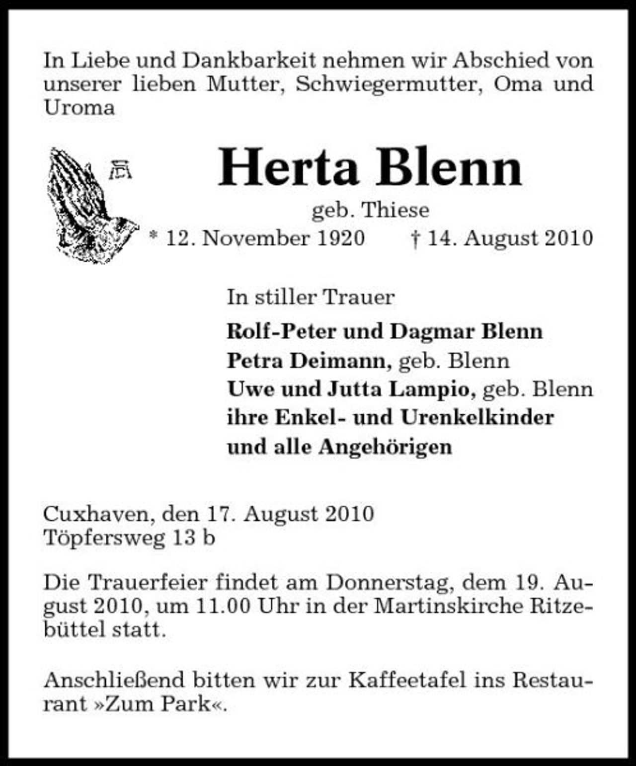 <p>In Liebe und Dankbarkeit nehmen wir Abschied von unserer lieben Mutter, Schwiegermutter, Oma und Uroma</p><p>Herta Blenn<br />geb. Thiese * 12. November 1920 † 14. August 2010 In stiller Trauer Rolf-Peter und Dagmar Blenn Petra Deimann, geb. Blenn Uwe und Jutta Lampio, geb. Blenn ihre Enkel- und Urenkelkinder und alle Angehörigen Cuxhaven, den 17. August 2010 Töpfersweg 13 b Die Trauerfeier findet am Donnerstag, dem 19. August 2010, um 11.00 Uhr in der Martinskirche Ritzebüttel statt. Anschließend bitten wir zur Kaffeetafel ins Restaurant »Zum Park«.</p>