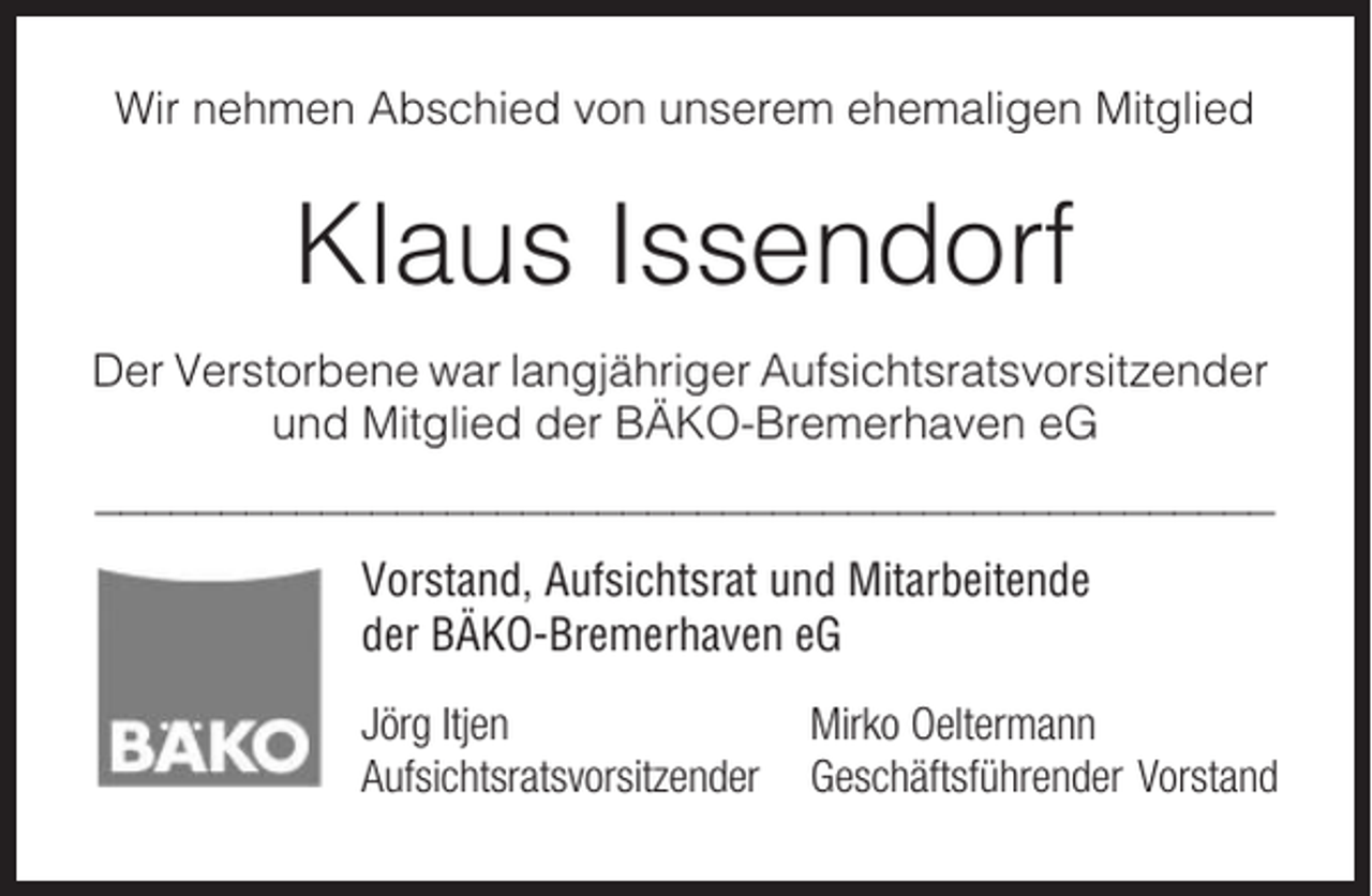 <p>Wir nehmen Abschied von unserem ehemaligen Mitglied</p><p>Klaus Issendorf<br />Der Verstorbene war langjähriger Aufsichtsratsvorsitzender<br />und Mitglied der BÄKO-Bremerhaven eG<br />_______________________________________________<br />Vorstand, Aufsichtsrat und Mitarbeitende<br />der BÄKO-Bremerhaven eG<br />Jörg Itjen<br />Aufsichtsratsvorsitzender</p><p>Mirko Oeltermann<br />Geschäftsführender Vorstand</p>
