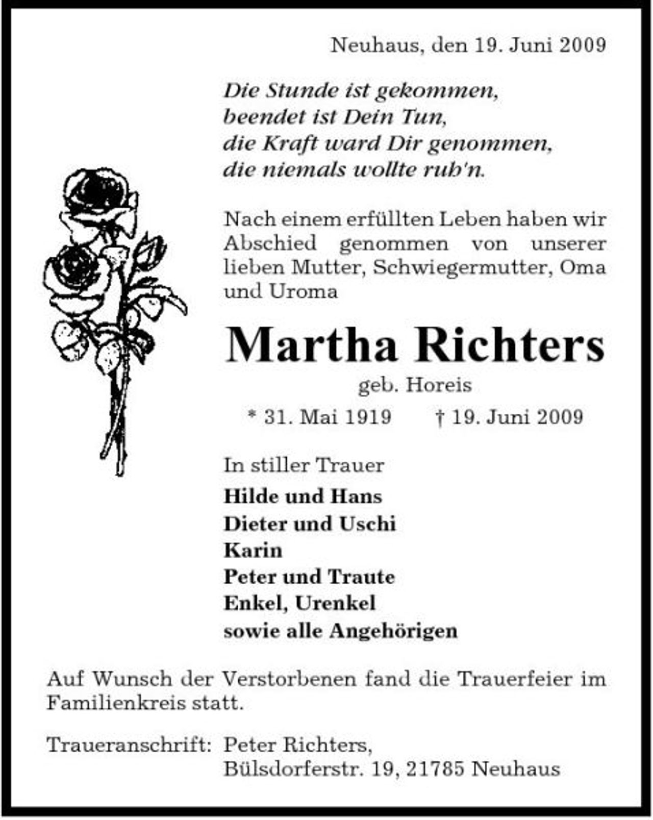 <p>Neuhaus, den 19. Juni 2009</p><p>Die Stunde ist gekommen, beendet ist Dein Tun, die Kraft ward Dir genommen, die niemals wollte ruh'n.<br />Nach einem erfüllten Leben haben wir Abschied genommen von unserer lieben Mutter, Schwiegermutter, Oma und Uroma</p><p>Martha Richters<br />geb. Horeis * 31. Mai 1919 † 19. Juni 2009 In stiller Trauer Hilde und Hans Dieter und Uschi Karin Peter und Traute Enkel, Urenkel sowie alle Angehörigen Auf Wunsch der Verstorbenen fand die Trauerfeier im Familienkreis statt. Traueranschrift: Peter Richters, Bülsdorferstr. 19, 21785 Neuhaus</p>