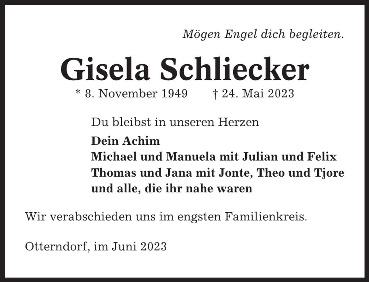 <p>Mögen Engel dich begleiten.</p><p>Gisela Schliecker<br />* 8. November 1949</p><p>† 24. Mai 2023</p><p>Du bleibst in unseren Herzen<br />Dein Achim<br />Michael und Manuela mit Julian und Felix<br />Thomas und Jana mit Jonte, Theo und Tjore<br />und alle, die ihr nahe waren<br />Wir verabschieden uns im engsten Familienkreis.<br />Otterndorf, im Juni 2023</p>