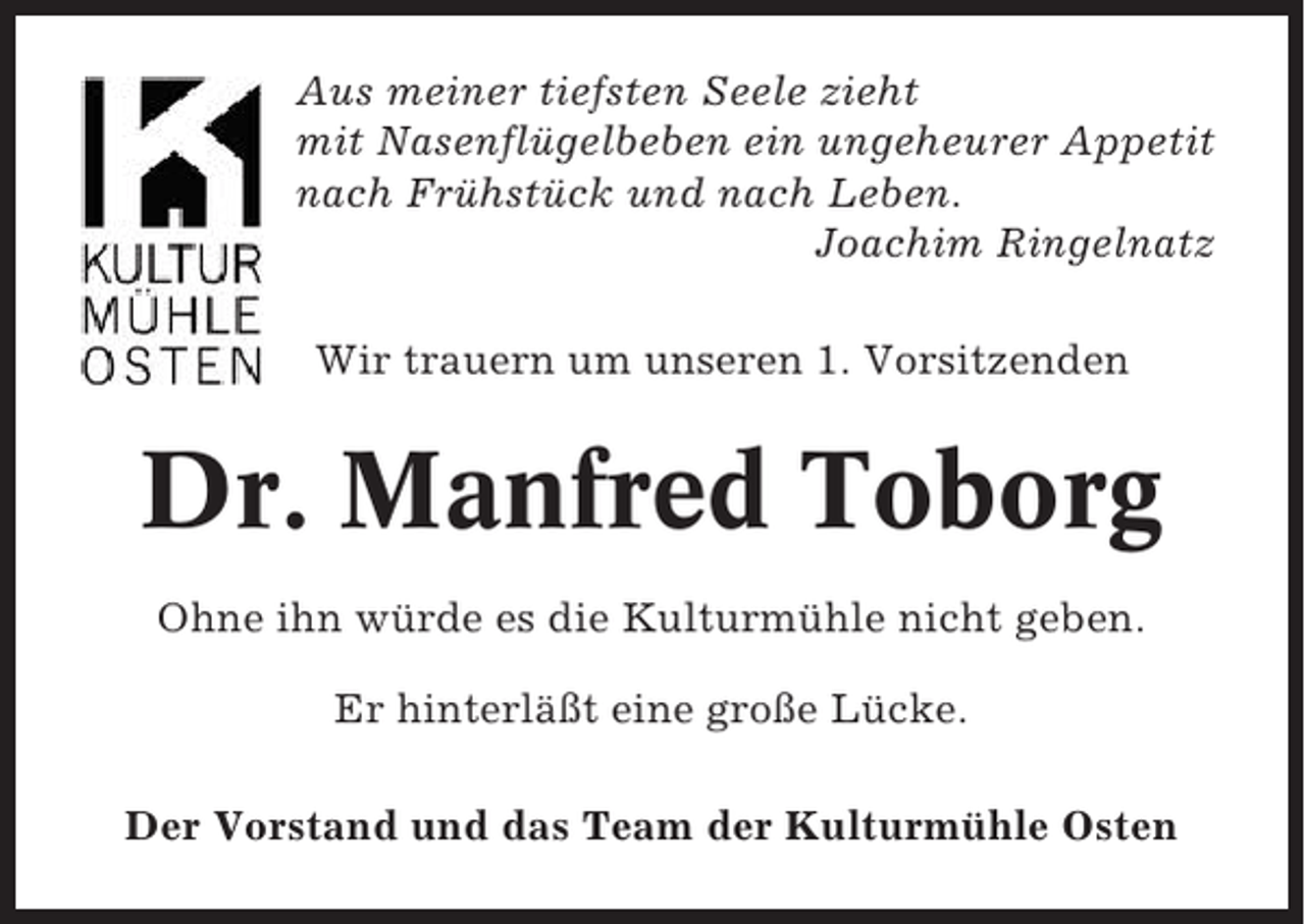 <p>Aus meiner tiefsten Seele zieht<br />mit Nasenflügelbeben ein ungeheurer Appetit<br />nach Frühstück und nach Leben.<br />Joachim Ringelnatz<br />Wir trauern um unseren 1. Vorsitzenden</p><p>Dr. Manfred Toborg<br />Ohne ihn würde es die Kulturmühle nicht geben.<br />Er hinterläßt eine große Lücke.<br />Der Vorstand und das Team der Kulturmühle Osten</p>