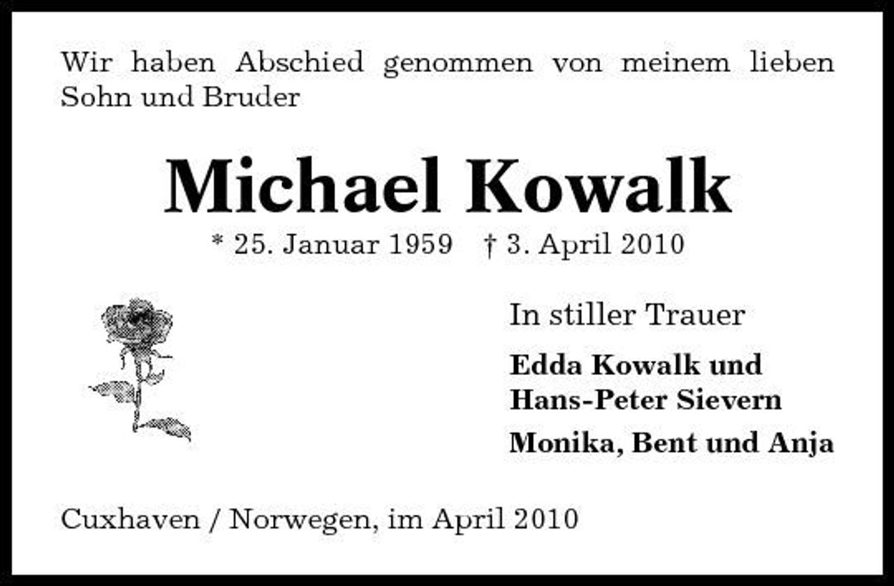 <p>Wir haben Abschied genommen von meinem lieben Sohn und Bruder</p><p>Michael Kowalk<br />* 25. Januar 1959 † 3. April 2010</p><p>In stiller Trauer<br />Edda Kowalk und Hans-Peter Sievern Monika, Bent und Anja Cuxhaven / Norwegen, im April 2010</p>