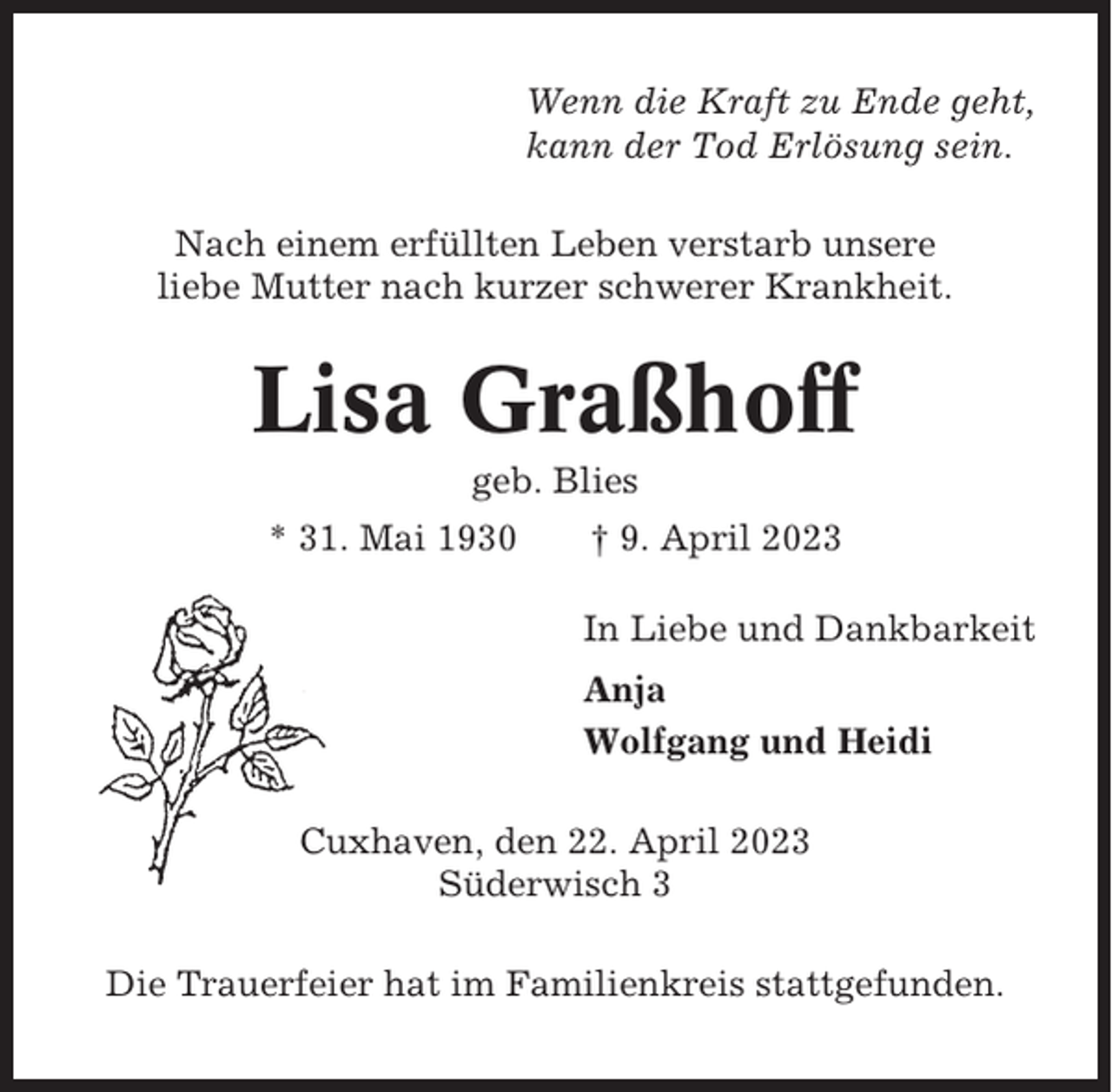<p>Wenn die Kraft zu Ende geht,<br />kann der Tod Erlösung sein.<br />Nach einem erfüllten Leben verstarb unsere<br />liebe Mutter nach kurzer schwerer Krankheit.</p><p>Lisa Graßhoff<br />geb. Blies<br />* 31. Mai 1930</p><p>† 9. April 2023<br />In Liebe und Dankbarkeit<br />Anja<br />Wolfgang und Heidi</p><p>Cuxhaven, den 22. April 2023<br />Süderwisch 3<br />Die Trauerfeier hat im Familienkreis stattgefunden.</p>