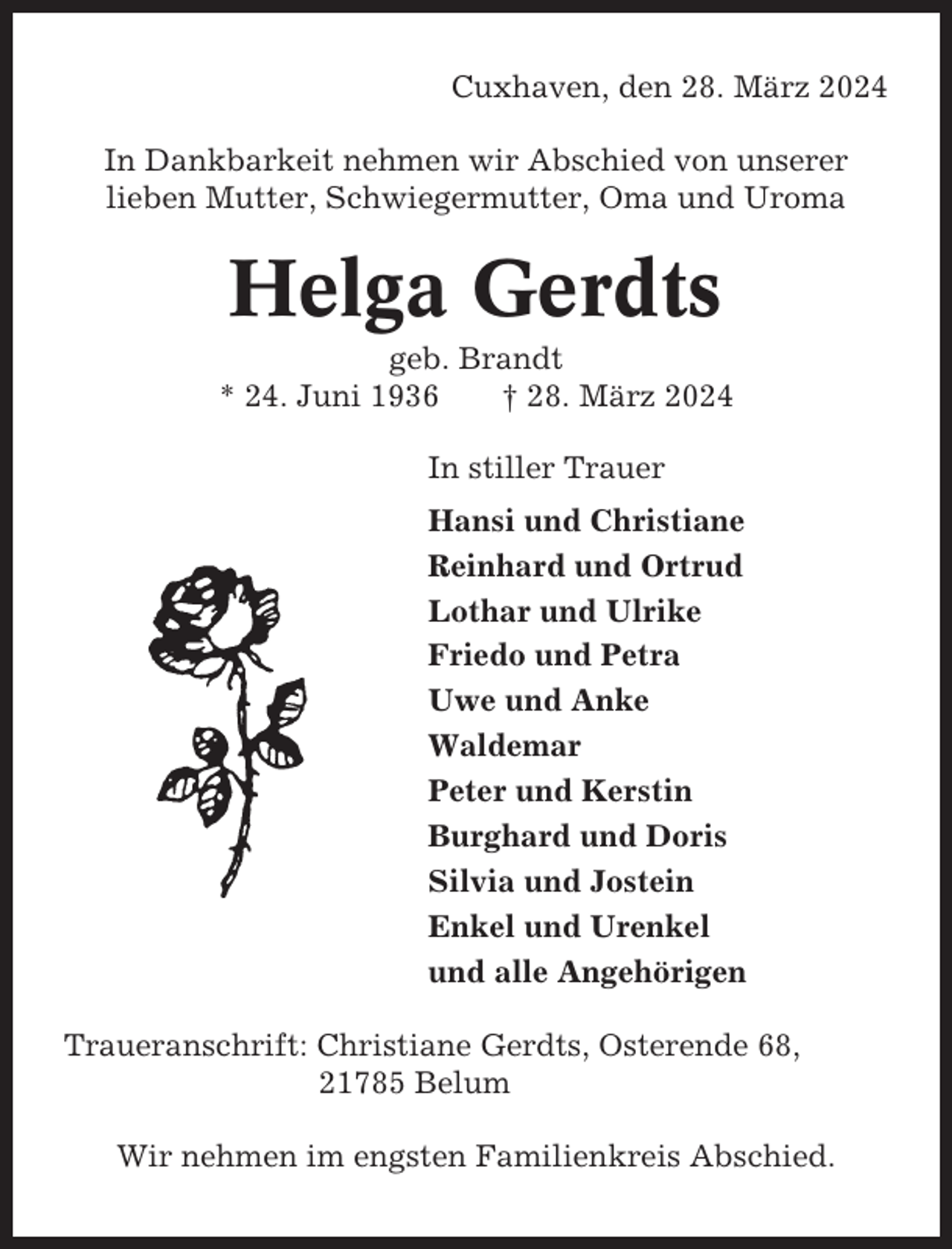 <p>Cuxhaven, den 28. März 2024<br />In Dankbarkeit nehmen wir Abschied von unserer<br />lieben Mutter, Schwiegermutter, Oma und Uroma</p><p>Helga Gerdts<br />geb. Brandt<br />* 24. Juni 1936<br />† 28. März 2024<br />In stiller Trauer<br />Hansi und Christiane<br />Reinhard und Ortrud<br />Lothar und Ulrike<br />Friedo und Petra<br />Uwe und Anke<br />Waldemar<br />Peter und Kerstin<br />Burghard und Doris<br />Silvia und Jostein<br />Enkel und Urenkel<br />und alle Angehörigen<br />Traueranschrift: Christiane Gerdts, Osterende 68,<br />21785 Belum<br />Wir nehmen im engsten Familienkreis Abschied.</p>