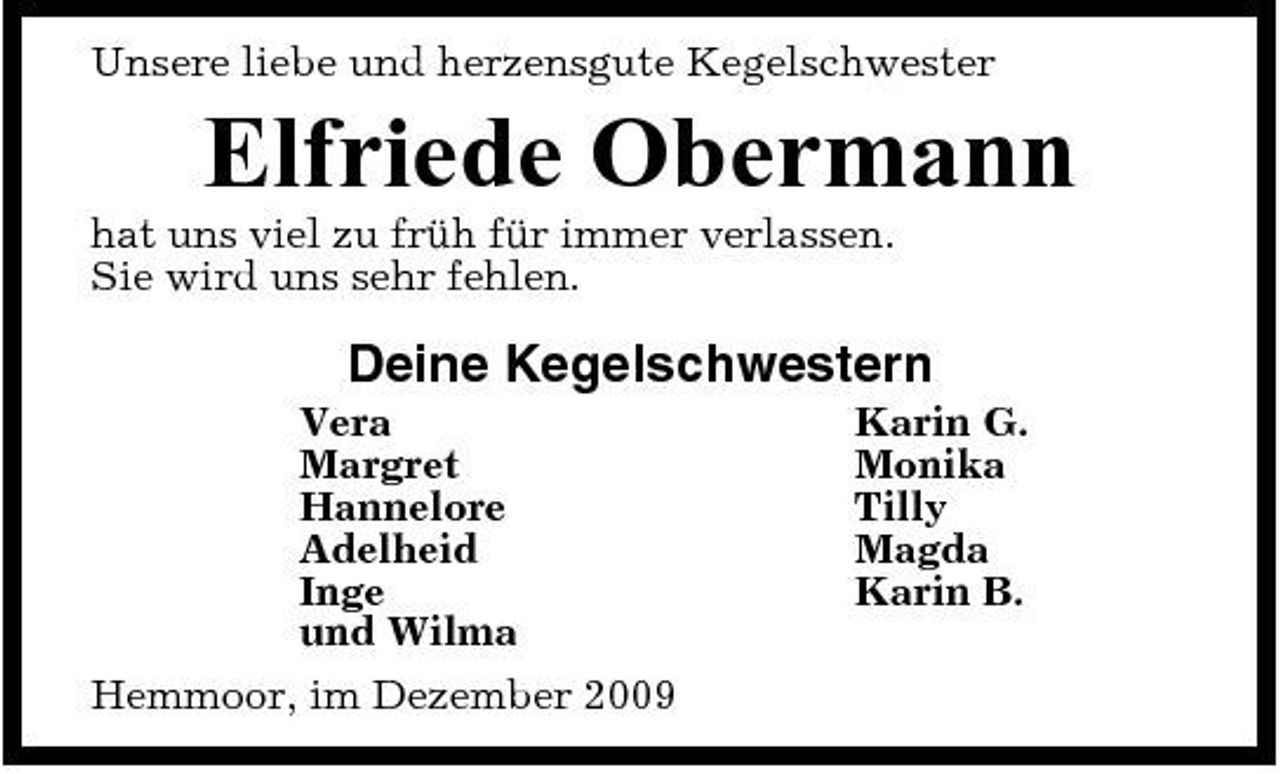 <p>Unsere liebe und herzensgute Kegelschwester</p><p>Elfriede Obermann<br />hat uns viel zu früh für immer verlassen. Sie wird uns sehr fehlen.</p><p>Deine Kegelschwestern<br />Vera Margret Hannelore Adelheid Inge und Wilma Hemmoor, im Dezember 2009 Karin G. Monika Tilly Magda Karin B.</p>