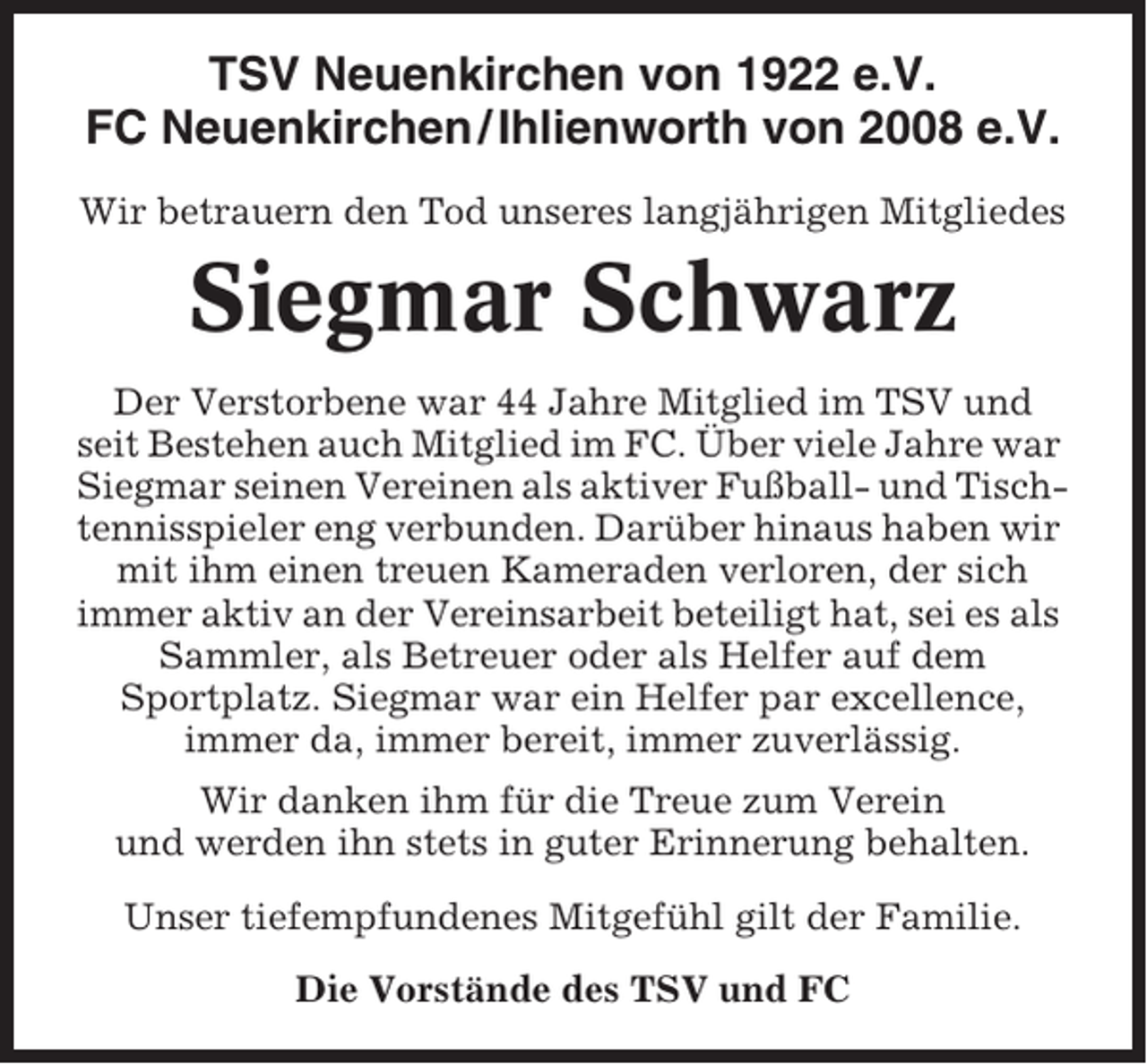 <p>TSV Neuenkirchen von 1922 e.V.<br />FC Neuenkirchen / Ihlienworth von 2008 e.V.<br />Wir betrauern den Tod unseres langjährigen Mitgliedes</p><p>Siegmar Schwarz<br />Der Verstorbene war 44 Jahre Mitglied im TSV und<br />seit Bestehen auch Mitglied im FC. Über viele Jahre war<br />Siegmar seinen Vereinen als aktiver Fußball- und Tischtennisspieler eng verbunden. Darüber hinaus haben wir<br />mit ihm einen treuen Kameraden verloren, der sich<br />immer aktiv an der Vereinsarbeit beteiligt hat, sei es als<br />Sammler, als Betreuer oder als Helfer auf dem<br />Sportplatz. Siegmar war ein Helfer par excellence,<br />immer da, immer bereit, immer zuverlässig.<br />Wir danken ihm für die Treue zum Verein<br />und werden ihn stets in guter Erinnerung behalten.<br />Unser tiefempfundenes Mitgefühl gilt der Familie.<br />Die Vorstände des TSV und FC</p>