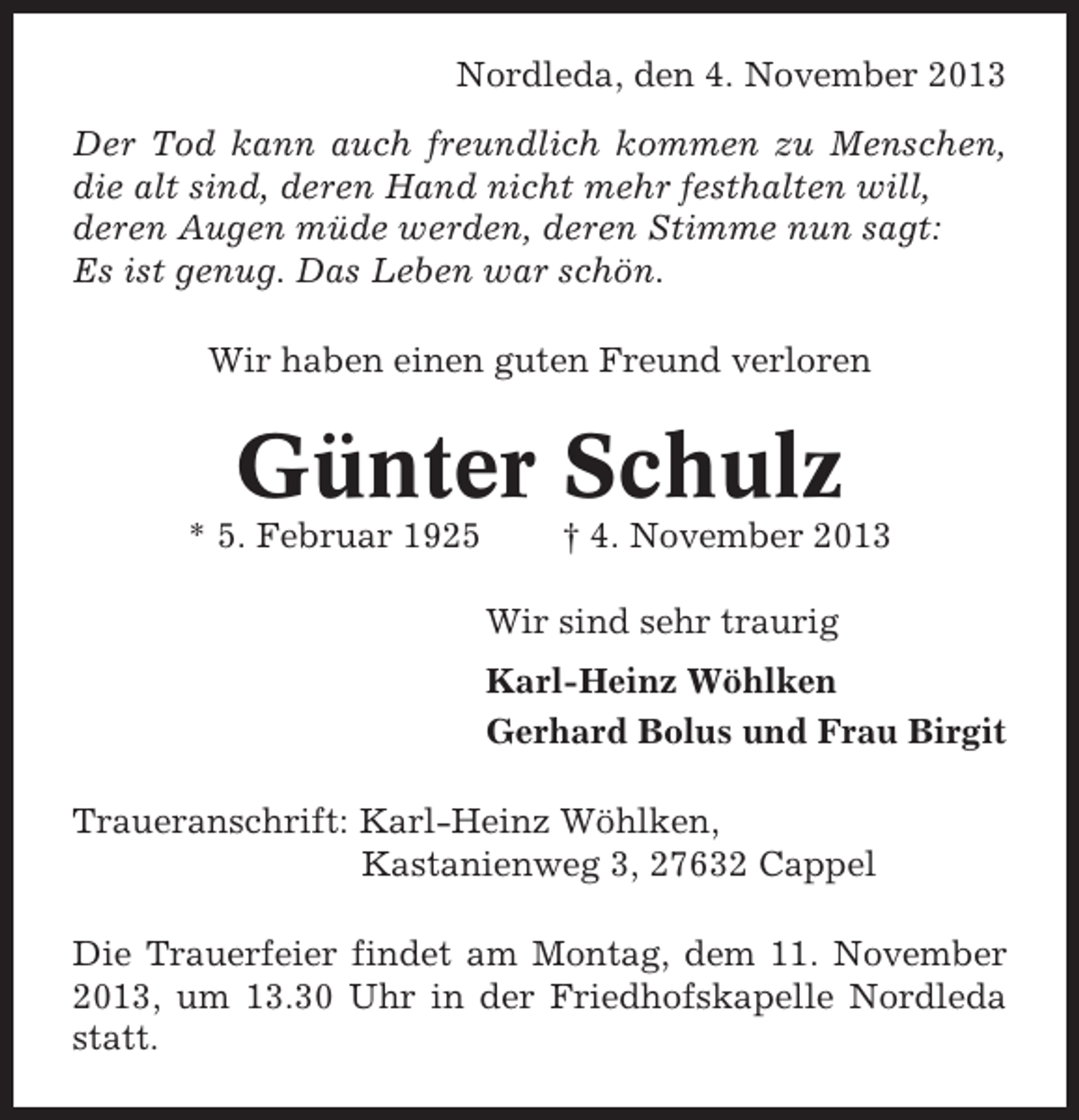 <p>Nordleda, den 4. November 2013<br />Der Tod kann auch freundlich kommen zu Menschen,<br />die alt sind, deren Hand nicht mehr festhalten will,<br />deren Augen müde werden, deren Stimme nun sagt:<br />Es ist genug. Das Leben war schön.<br />Wir haben einen guten Freund verloren</p><p>Günter Schulz<br />* 5. Februar 1925</p><p>† 4. November 2013<br />Wir sind sehr traurig<br />Karl-Heinz Wöhlken<br />Gerhard Bolus und Frau Birgit</p><p>Traueranschrift: Karl-Heinz Wöhlken,<br />Kastanienweg 3, 27632 Cappel<br />Die Trauerfeier findet am Montag, dem 11. November<br />2013, um 13.30 Uhr in der Friedhofskapelle Nordleda<br />statt.</p>
