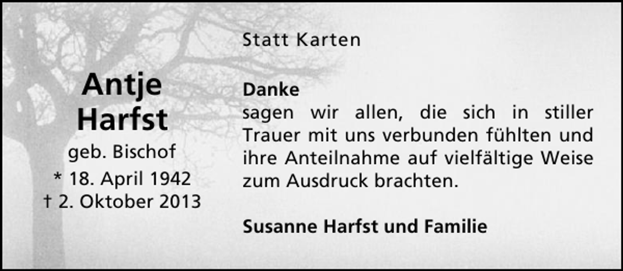 <p>Statt Karten</p><p>Antje<br />Harfst</p><p>geb. Bischof<br />* 18. April 1942<br />† 2. Oktober 2013</p><p>Danke<br />sagen wir allen, die sich in stiller<br />Trauer mit uns verbunden fühlten und<br />ihre Anteilnahme auf vielfältige Weise<br />zum Ausdruck brachten.<br />Susanne Harfst und Familie</p>