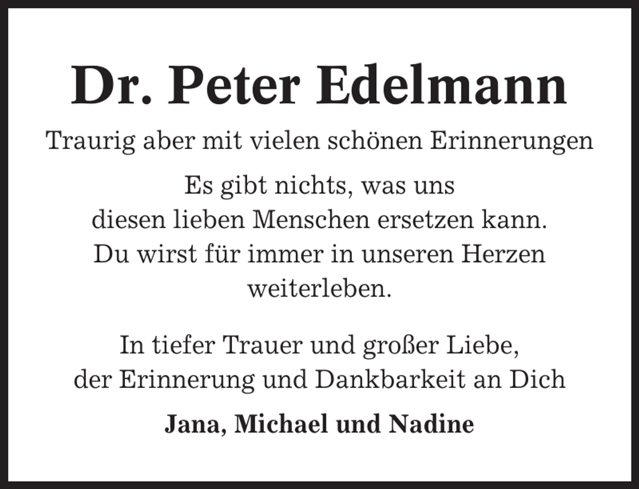 <p>Dr. Peter Edelmann<br />Traurig aber mit vielen schönen Erinnerungen<br />Es gibt nichts, was uns<br />diesen lieben Menschen ersetzen kann.<br />Du wirst für immer in unseren Herzen<br />weiterleben.<br />In tiefer Trauer und großer Liebe,<br />der Erinnerung und Dankbarkeit an Dich<br />Jana, Michael und Nadine</p>