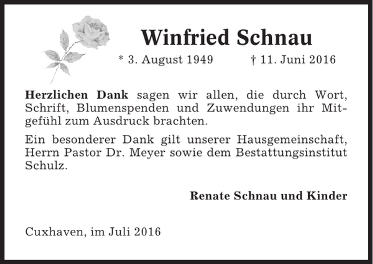 <p>Winfried Schnau<br />* 3. August 1949</p><p>† 11. Juni 2016</p><p>Herzlichen Dank sagen wir allen, die durch Wort,<br />Schrift, Blumenspenden und Zuwendungen ihr Mitgefühl zum Ausdruck brachten.<br />Ein besonderer Dank gilt unserer Hausgemeinschaft,<br />Herrn Pastor Dr. Meyer sowie dem Bestattungsinstitut<br />Schulz.<br />Renate Schnau und Kinder<br />Cuxhaven, im Juli 2016</p>