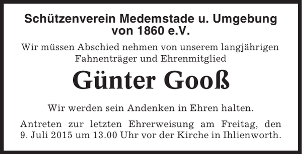 <p>Schützenverein Medemstade u. Umgebung<br />von 1860 e.V.<br />Wir müssen Abschied nehmen von unserem langjährigen<br />Fahnenträger und Ehrenmitglied</p><p>Günter Gooß<br />Wir werden sein Andenken in Ehren halten.<br />Antreten zur letzten Ehrerweisung am Freitag, den<br />9. Juli 2015 um 13.00 Uhr vor der Kirche in Ihlienworth.</p>