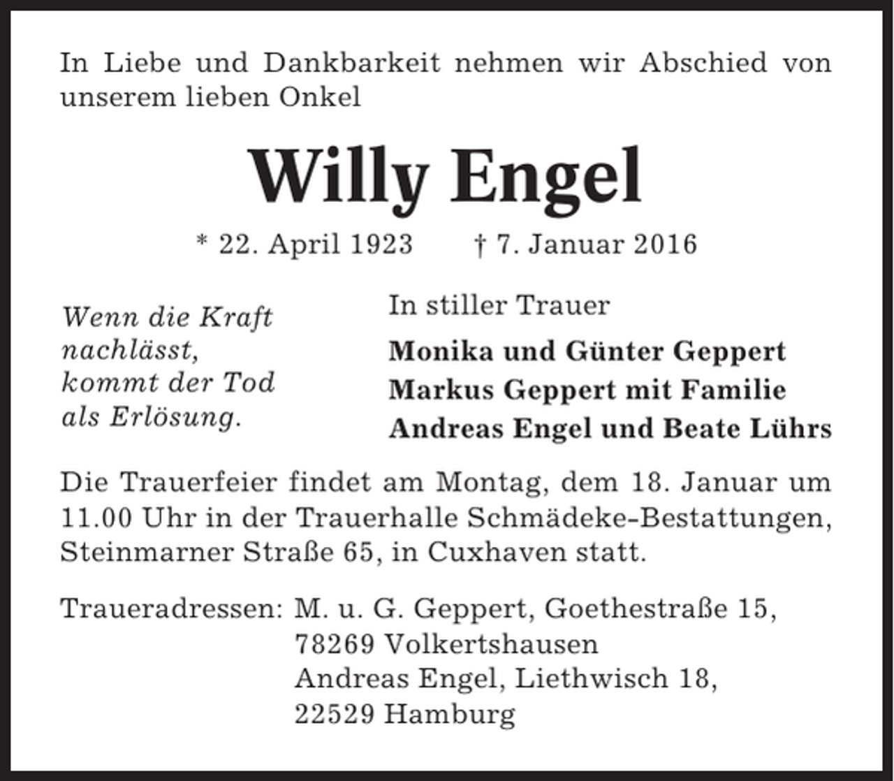 <p>In Liebe und Dankbarkeit nehmen wir Abschied von<br />unserem lieben Onkel</p><p>Willy Engel<br />* 22. April 1923<br />Wenn die Kraft<br />nachlässt,<br />kommt der Tod<br />als Erlösung.</p><p>† 7. Januar 2016</p><p>In stiller Trauer<br />Monika und Günter Geppert<br />Markus Geppert mit Familie<br />Andreas Engel und Beate Lührs</p><p>Die Trauerfeier findet am Montag, dem 18. Januar um<br />11.00 Uhr in der Trauerhalle Schmädeke-Bestattungen,<br />Steinmarner Straße 65, in Cuxhaven statt.<br />Traueradressen: M. u. G. Geppert, Goethestraße 15,<br />78269 Volkertshausen<br />Andreas Engel, Liethwisch 18,<br />22529 Hamburg</p>