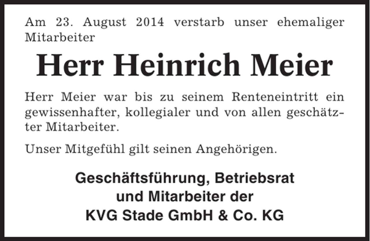 <p>Am 23. August 2014 verstarb unser ehemaliger<br />Mitarbeiter</p><p>Herr Heinrich Meier<br />Herr Meier war bis zu seinem Renteneintritt ein<br />gewissenhafter, kollegialer und von allen geschätzter Mitarbeiter.<br />Unser Mitgefühl gilt seinen Angehörigen.</p><p>Geschäftsführung, Betriebsrat<br />und Mitarbeiter der<br />KVG Stade GmbH &amp; Co. KG</p>