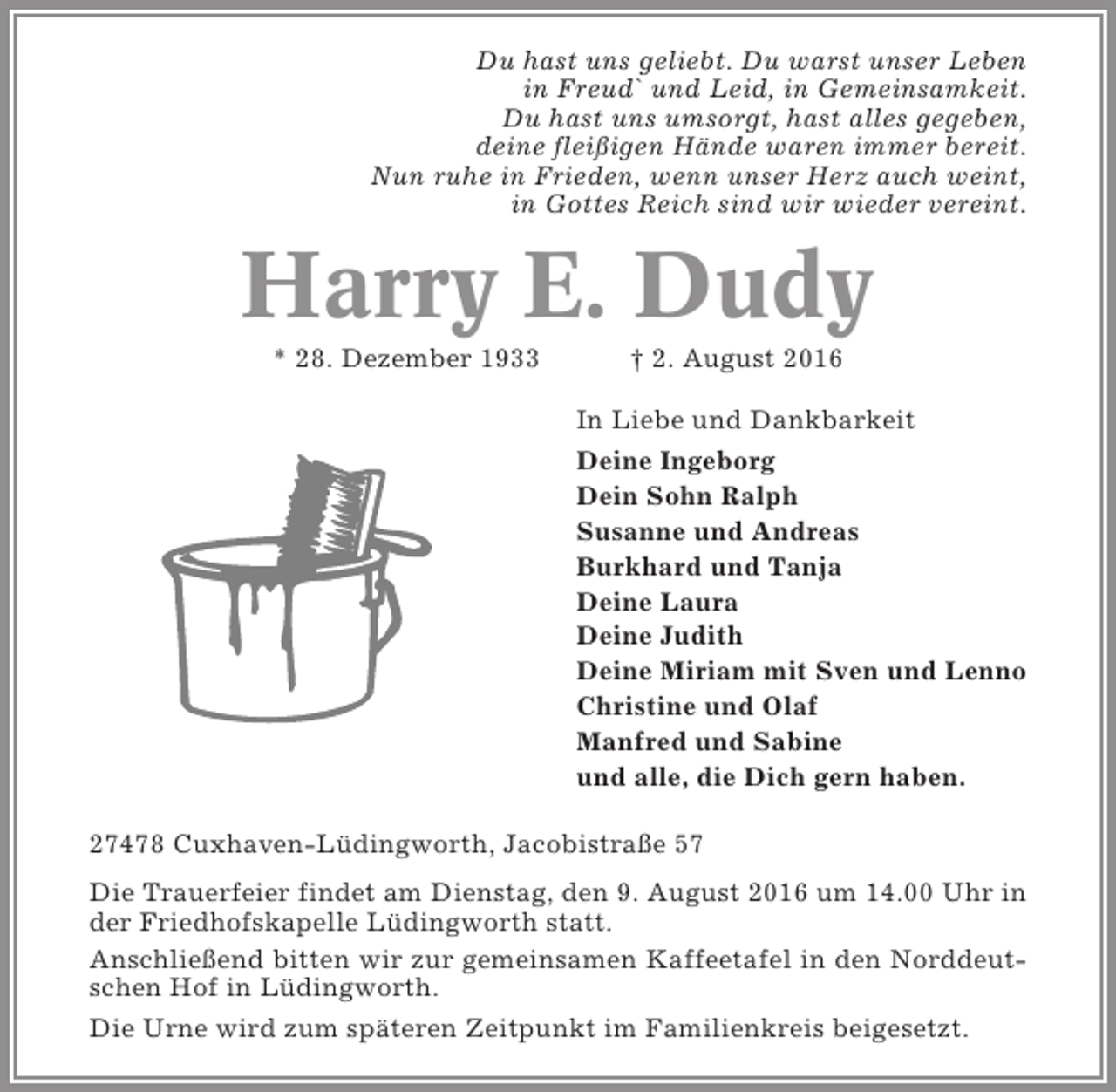 <p>Du hast uns geliebt. Du warst unser Leben<br />in Freud` und Leid, in Gemeinsamkeit.<br />Du hast uns umsorgt, hast alles gegeben,<br />deine fleißigen Hände waren immer bereit.<br />Nun ruhe in Frieden, wenn unser Herz auch weint,<br />in Gottes Reich sind wir wieder vereint.</p><p>Harry E. Dudy<br />* 28. Dezember 1933</p><p>† 2. August 2016<br />In Liebe und Dankbarkeit<br />Deine Ingeborg<br />Dein Sohn Ralph<br />Susanne und Andreas<br />Burkhard und Tanja<br />Deine Laura<br />Deine Judith<br />Deine Miriam mit Sven und Lenno<br />Christine und Olaf<br />Manfred und Sabine<br />und alle, die Dich gern haben.</p><p>27478 Cuxhaven-Lüdingworth, Jacobistraße 57<br />Die Trauerfeier findet am Dienstag, den 9. August 2016 um 14.00 Uhr in<br />der Friedhofskapelle Lüdingworth statt.<br />Anschließend bitten wir zur gemeinsamen Kaffeetafel in den Norddeutschen Hof in Lüdingworth.<br />Die Urne wird zum späteren Zeitpunkt im Familienkreis beigesetzt.</p>