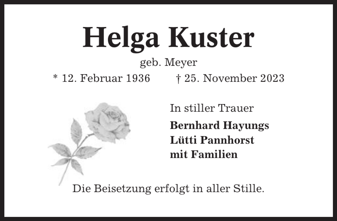 <p>Helga Kuster<br />geb. Meyer<br />* 12. Februar 1936<br />† 25. November 2023<br />In stiller Trauer<br />Bernhard Hayungs<br />Lütti Pannhorst<br />mit Familien<br />Die Beisetzung erfolgt in aller Stille.</p>