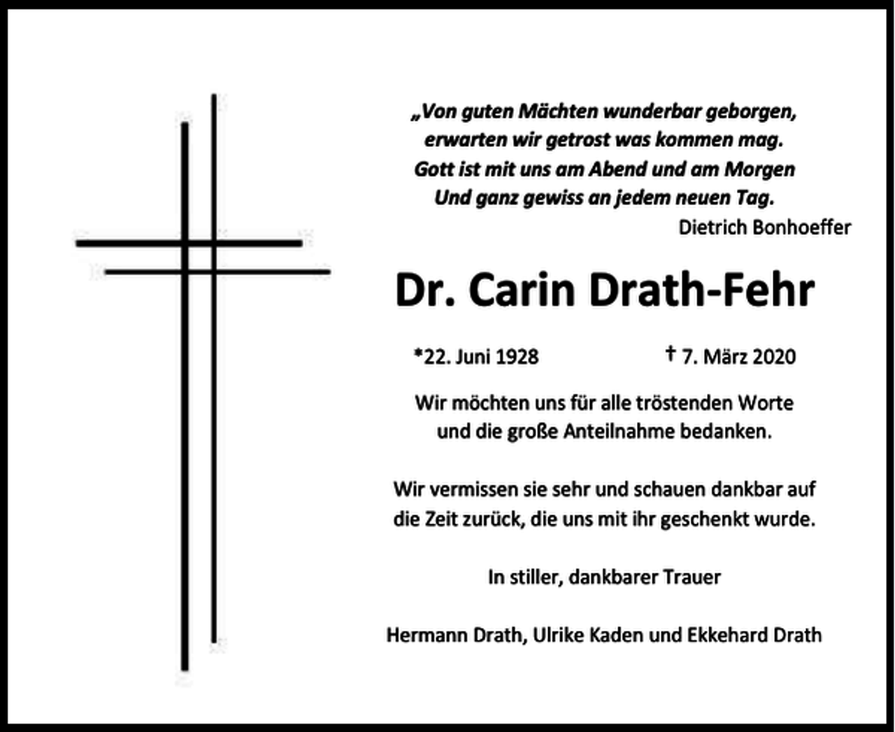 <p>„Von guten Mächten wunderbar geborgen,<br />erwarten wir getrost was kommen mag.<br />Gott ist mit uns am Abend und am Morgen<br />Und ganz gewiss an jedem neuen Tag.<br />Dietrich Bonhoeffer</p><p>Dr. Carin Drath-Fehr<br />*22. Juni 1928</p><p>† 7. März 2020</p><p>Wir möchten uns für alle tröstenden Worte<br />und die große Anteilnahme bedanken.<br />Wir vermissen sie sehr und schauen dankbar auf<br />die Zeit zurück, die uns mit ihr geschenkt wurde.<br />In stiller, dankbarer Trauer<br />Hermann Drath, Ulrike Kaden und Ekkehard Drath</p>