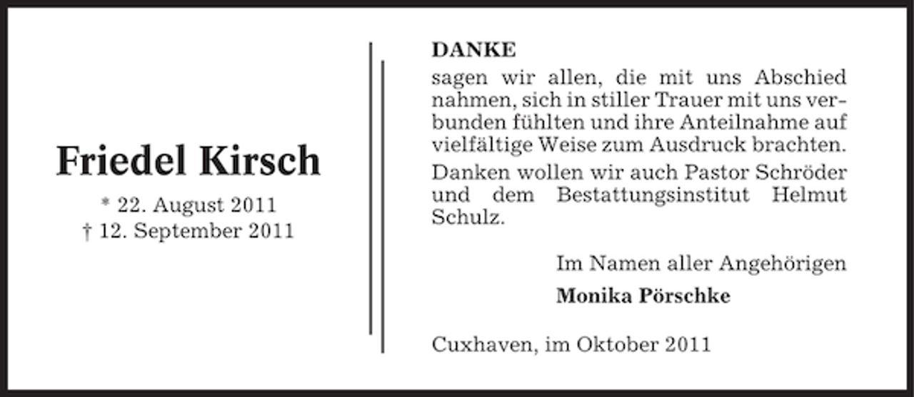 <p>Friedel Kirsch<br />* 22. August 2011<br />† 12. September 2011</p><p>DANKE<br />sagen wir allen, die mit uns Abschied<br />nahmen, sich in stiller Trauer mit uns verbunden fühlten und ihre Anteilnahme auf<br />vielfältige Weise zum Ausdruck brachten.<br />Danken wollen wir auch Pastor Schröder<br />und dem Bestattungsinstitut Helmut<br />Schulz.<br />Im Namen aller Angehörigen<br />Monika Pörschke<br />Cuxhaven, im Oktober 2011</p>