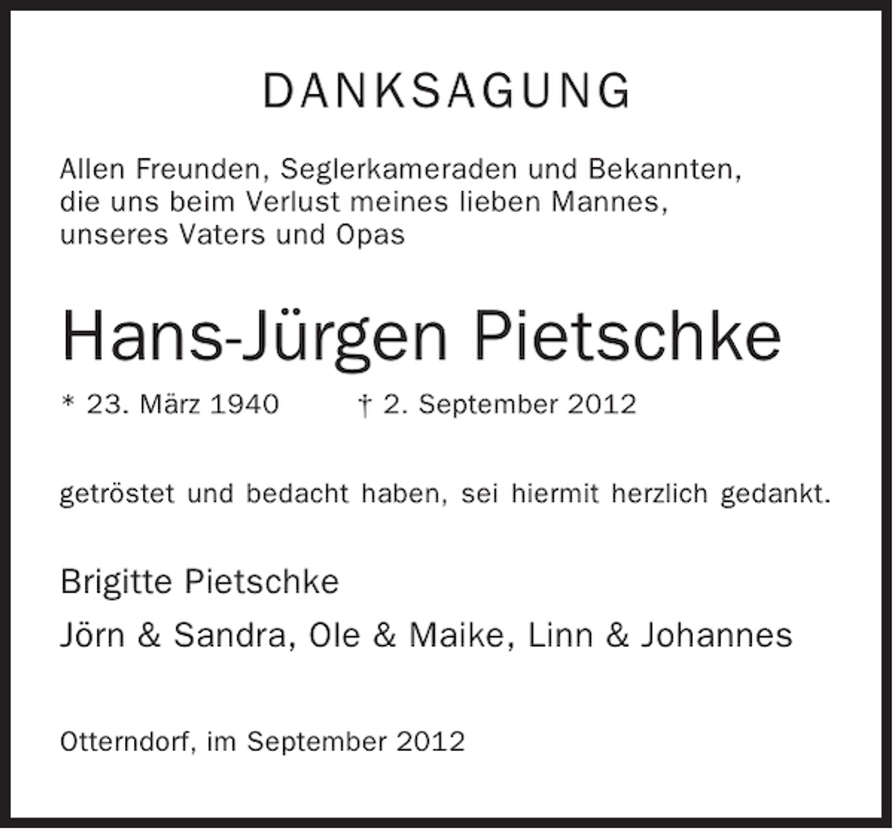 <p>DANKSAGUNG<br />Allen Freunden, Seglerkameraden und Bekannten,<br />die uns beim Verlust meines lieben Mannes,<br />unseres Vaters und Opas</p><p>Hans-Jürgen Pietschke<br />* 23. März 1940</p><p>† 2. September 2012</p><p>getröstet und bedacht haben, sei hiermit herzlich gedankt.</p><p>Brigitte Pietschke<br />Jörn &amp; Sandra, Ole &amp; Maike, Linn &amp; Johannes<br />Otterndorf, im September 2012</p>