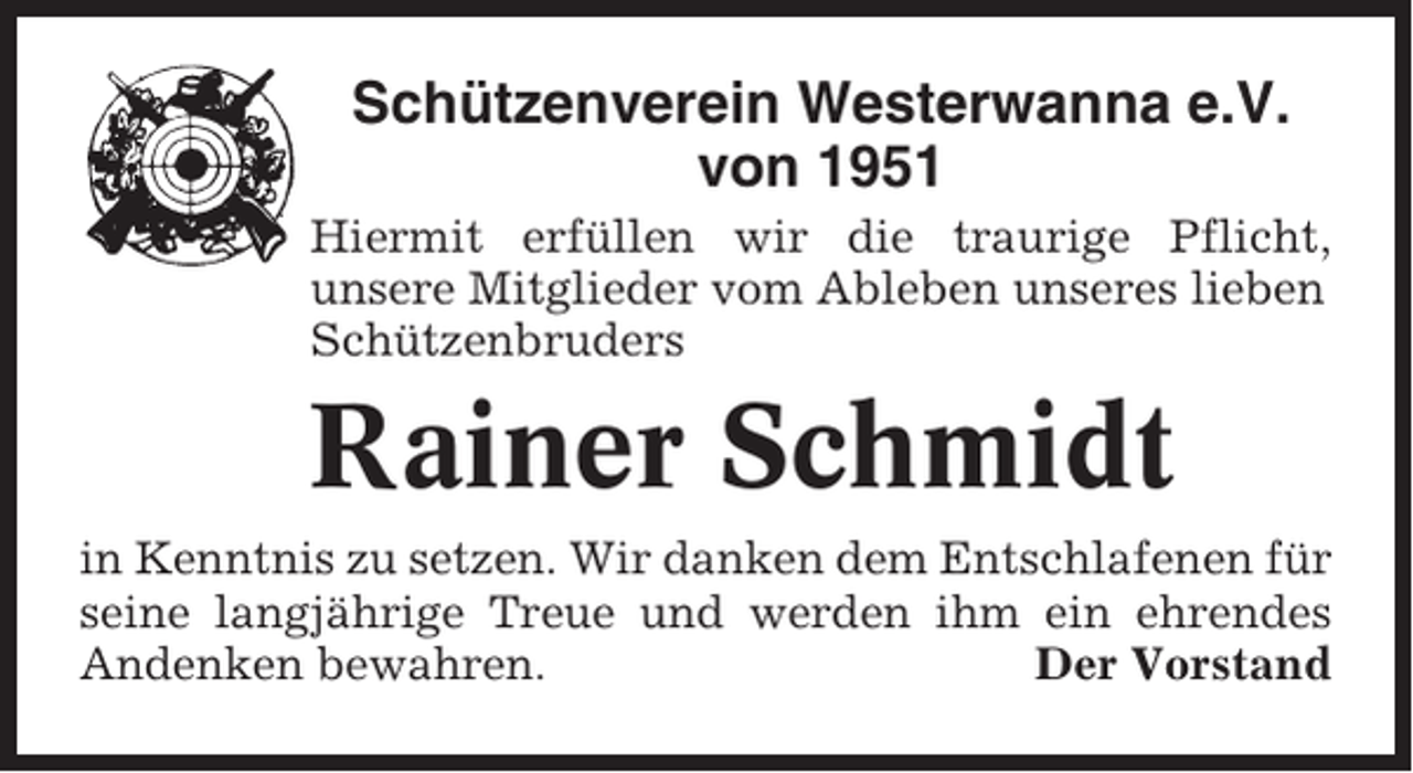 <p>Schützenverein Westerwanna e.V.<br />von 1951<br />Hiermit erfüllen wir die traurige Pflicht,<br />unsere Mitglieder vom Ableben unseres lieben<br />Schützenbruders</p><p>Rainer Schmidt<br />in Kenntnis zu setzen. Wir danken dem Entschlafenen für<br />seine langjährige Treue und werden ihm ein ehrendes<br />Andenken bewahren.<br />Der Vorstand</p>
