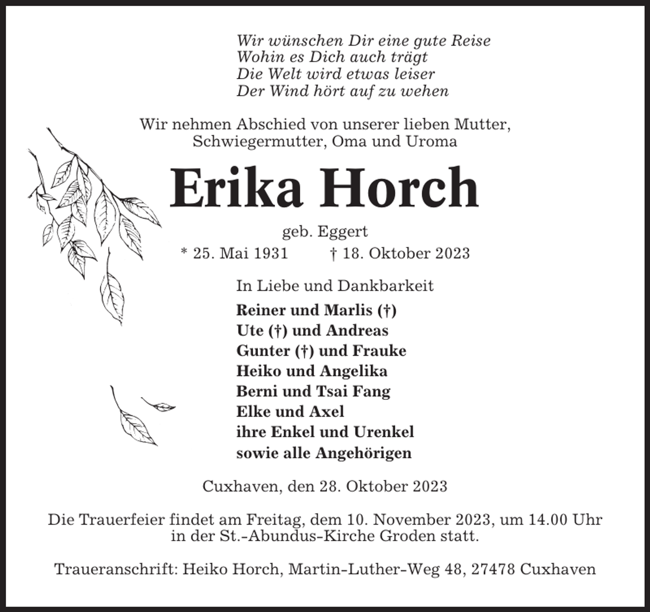 <p>Wir wünschen Dir eine gute Reise<br />Wohin es Dich auch trägt<br />Die Welt wird etwas leiser<br />Der Wind hört auf zu wehen<br />Wir nehmen Abschied von unserer lieben Mutter,<br />Schwiegermutter, Oma und Uroma</p><p>Erika Horch<br />geb. Eggert<br />* 25. Mai 1931<br />† 18. Oktober 2023<br />In Liebe und Dankbarkeit<br />Reiner und Marlis (†)<br />Ute (†) und Andreas<br />Gunter (†) und Frauke<br />Heiko und Angelika<br />Berni und Tsai Fang<br />Elke und Axel<br />ihre Enkel und Urenkel<br />sowie alle Angehörigen<br />Cuxhaven, den 28. Oktober 2023<br />Die Trauerfeier findet am Freitag, dem 10. November 2023, um 14.00 Uhr<br />in der St.-Abundus-Kirche Groden statt.<br />Traueranschrift: Heiko Horch, Martin-Luther-Weg 48, 27478 Cuxhaven</p>