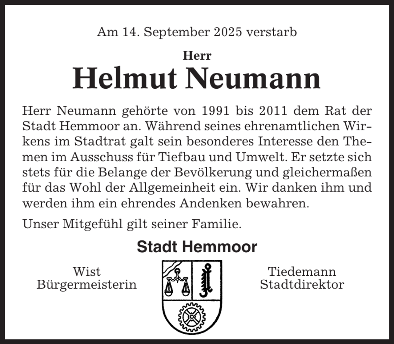 <p>Am 14. September 2025 verstarb<br />Herr</p><p>Helmut Neumann<br />Herr Neumann gehörte von 1991 bis 2011 dem Rat der<br />Stadt Hemmoor an. Während seines ehrenamtlichen Wirkens im Stadtrat galt sein besonderes Interesse den Themen im Ausschuss für Tiefbau und Umwelt. Er setzte sich<br />stets für die Belange der Bevölkerung und gleichermaßen<br />für das Wohl der Allgemeinheit ein. Wir danken ihm und<br />werden ihm ein ehrendes Andenken bewahren.<br />Unser Mitgefühl gilt seiner Familie.</p><p>Stadt Hemmoor<br />Wist<br />Bürgermeisterin</p><p>Tiedemann<br />Stadtdirektor</p>