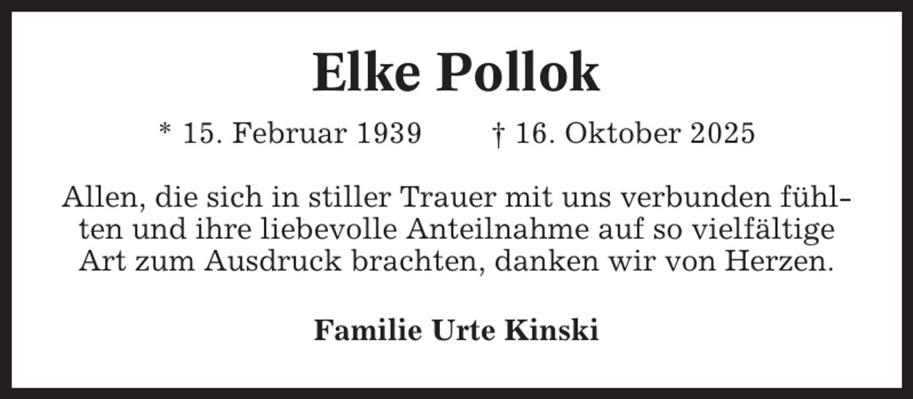 <p>Elke Pollok<br />* 15. Februar 1939</p><p>† 16. Oktober 2025</p><p>Allen, die sich in stiller Trauer mit uns verbunden fühlten und ihre liebevolle Anteilnahme auf so vielfältige<br />Art zum Ausdruck brachten, danken wir von Herzen.<br />Familie Urte Kinski</p>