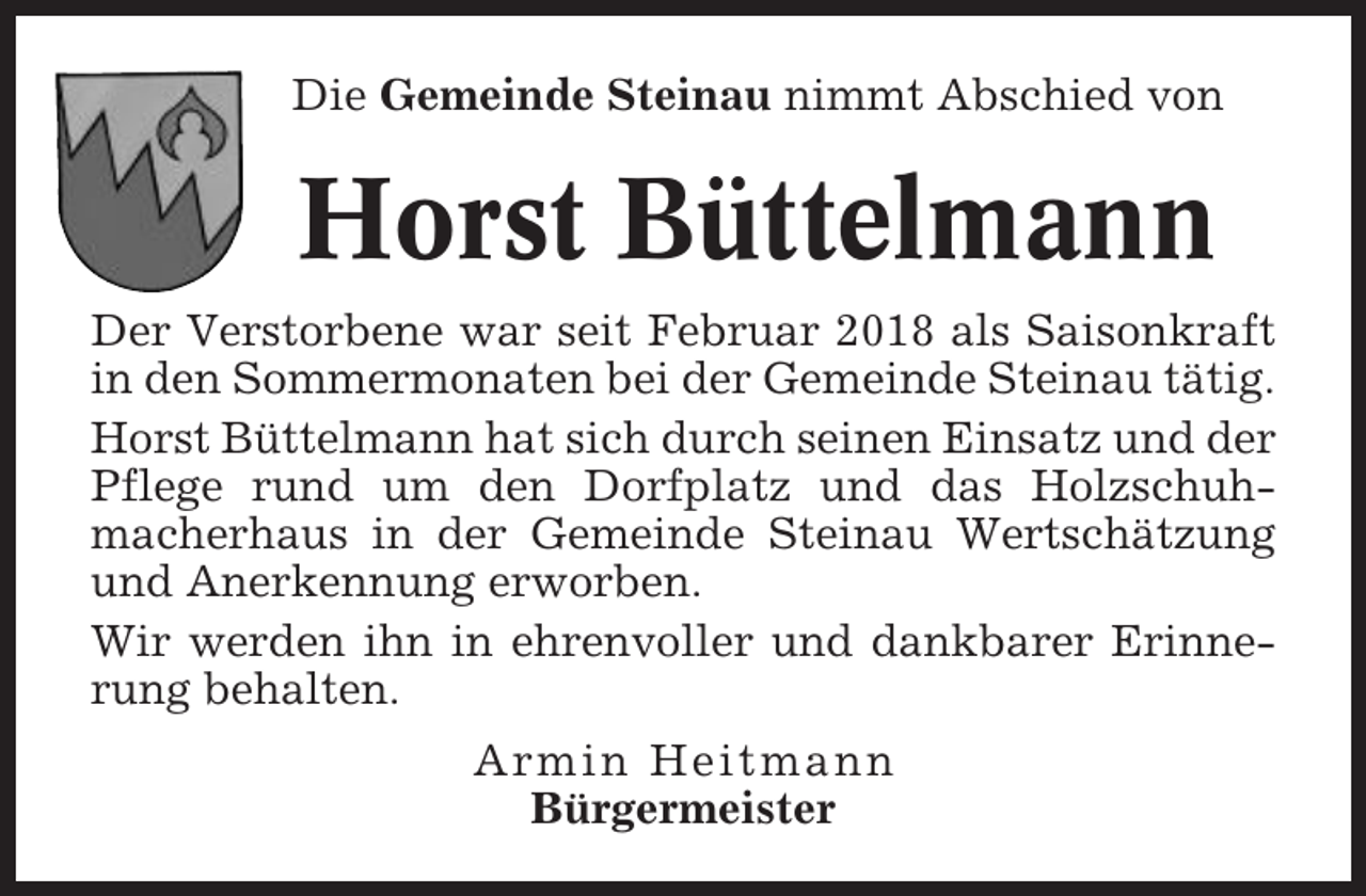 <p>Die Gemeinde Steinau nimmt Abschied von</p><p>Horst Büttelmann<br />Der Verstorbene war seit Februar 2018 als Saisonkraft<br />in den Sommermonaten bei der Gemeinde Steinau tätig.<br />Horst Büttelmann hat sich durch seinen Einsatz und der<br />Pflege rund um den Dorfplatz und das Holzschuhmacherhaus in der Gemeinde Steinau Wertschätzung<br />und Anerkennung erworben.<br />Wir werden ihn in ehrenvoller und dankbarer Erinnerung behalten.<br />Armin Heitmann<br />Bürgermeister</p>
