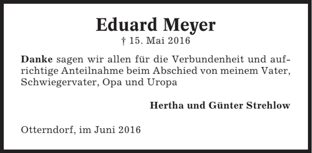 <p>Eduard Meyer<br />† 15. Mai 2016<br />Danke sagen wir allen für die Verbundenheit und aufrichtige Anteilnahme beim Abschied von meinem Vater,<br />Schwiegervater, Opa und Uropa<br />Hertha und Günter Strehlow<br />Otterndorf, im Juni 2016</p>