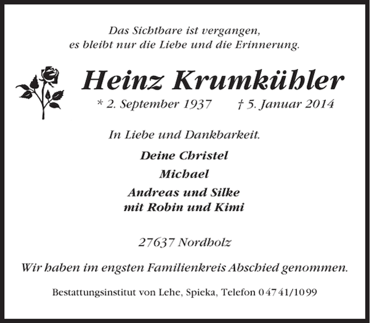 <p>Das Sichtbare ist vergangen,<br />es bleibt nur die Liebe und die Erinnerung.</p><p>Heinz Krumkühler<br />* 2. September 1937</p><p>† 5. Januar 2014</p><p>In Liebe und Dankbarkeit.<br />Deine Christel<br />Michael<br />Andreas und Silke<br />mit Robin und Kimi<br />27637 Nordholz<br />Wir haben im engsten Familienkreis Abschied genommen.<br />Bestattungsinstitut von Lehe, Spieka, Telefon 0 47 41/10 99</p>