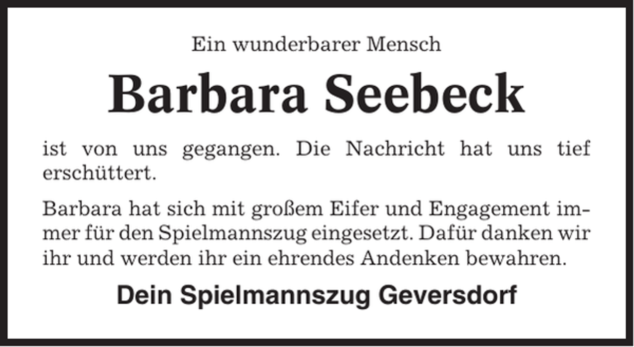 <p>Ein wunderbarer Mensch</p><p>Barbara Seebeck<br />ist von uns gegangen. Die Nachricht hat uns tief<br />erschüttert.<br />Barbara hat sich mit großem Eifer und Engagement immer für den Spielmannszug eingesetzt. Dafür danken wir<br />ihr und werden ihr ein ehrendes Andenken bewahren.</p><p>Dein Spielmannszug Geversdorf</p>