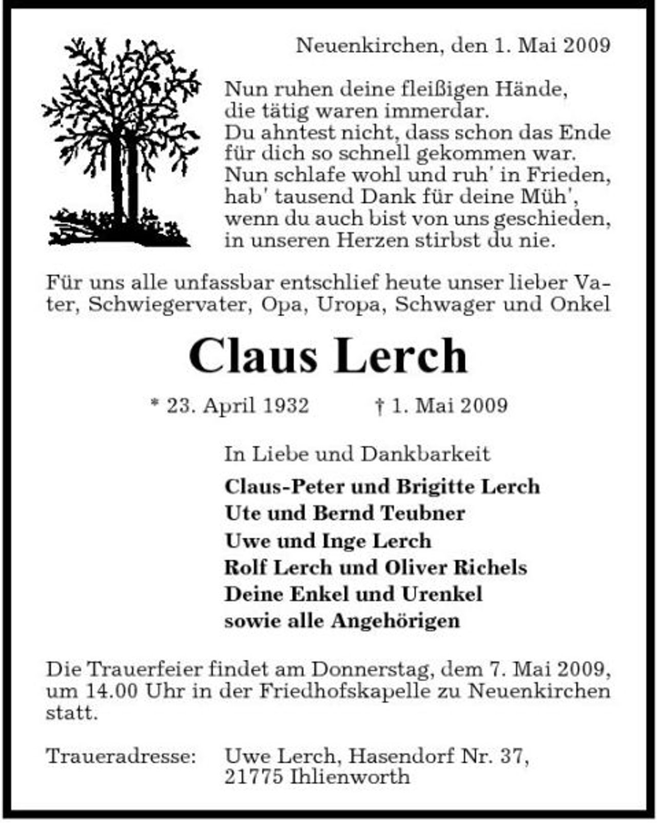 <p>Neuenkirchen, den 1. Mai 2009 Nun ruhen deine fleißigen Hände, die tätig waren immerdar. Du ahntest nicht, dass schon das Ende für dich so schnell gekommen war. Nun schlafe wohl und ruh' in Frieden, hab' tausend Dank für deine Müh', wenn du auch bist von uns geschieden, in unseren Herzen stirbst du nie. Für uns alle unfassbar entschlief heute unser lieber Vater, Schwiegervater, Opa, Uropa, Schwager und Onkel</p><p>Claus Lerch<br />* 23. April 1932 † 1. Mai 2009 In Liebe und Dankbarkeit Claus-Peter und Brigitte Lerch Ute und Bernd Teubner Uwe und Inge Lerch Rolf Lerch und Oliver Richels Deine Enkel und Urenkel sowie alle Angehörigen Die Trauerfeier findet am Donnerstag, dem 7. Mai 2009, um 14.00 Uhr in der Friedhofskapelle zu Neuenkirchen statt. Traueradresse: Uwe Lerch, Hasendorf Nr. 37, 21775 Ihlienworth</p>
