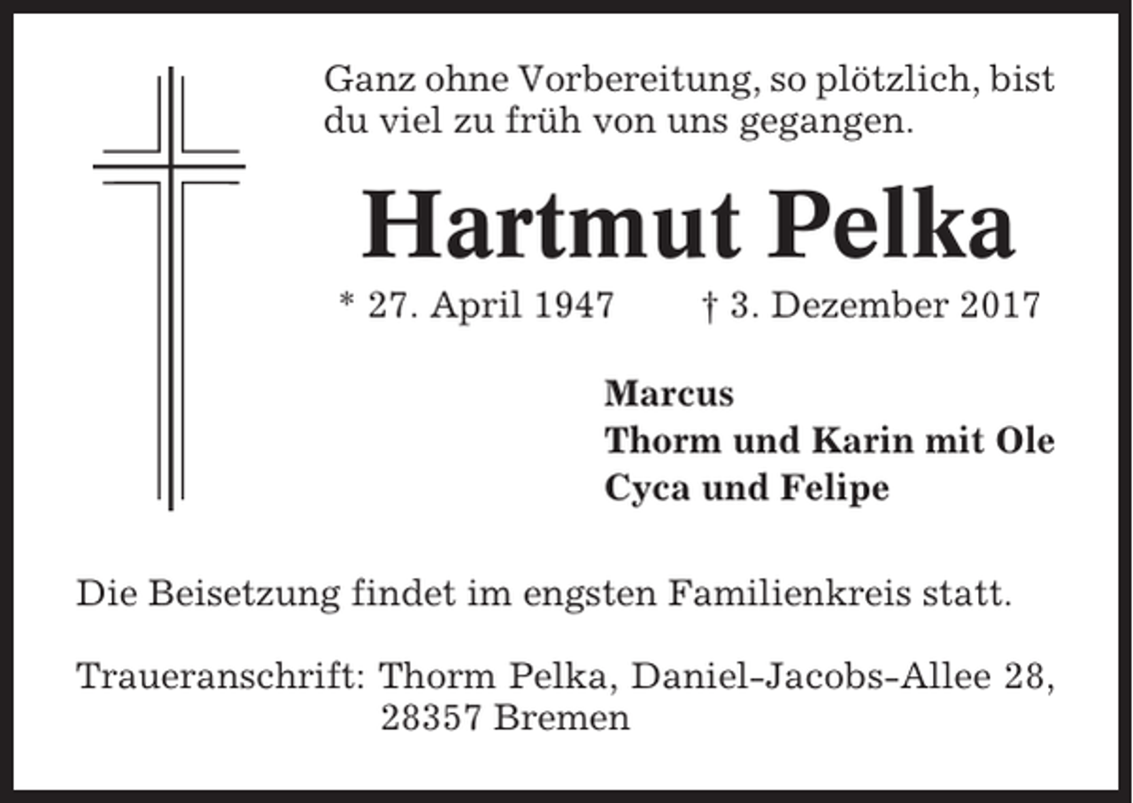 <p>Ganz ohne Vorbereitung, so plötzlich, bist<br />du viel zu früh von uns gegangen.</p><p>Hartmut Pelka<br />* 27. April 1947</p><p>† 3. Dezember 2017</p><p>Marcus<br />Thorm und Karin mit Ole<br />Cyca und Felipe<br />Die Beisetzung findet im engsten Familienkreis statt.<br />Traueranschrift: Thorm Pelka, Daniel-Jacobs-Allee 28,<br />28357 Bremen</p>