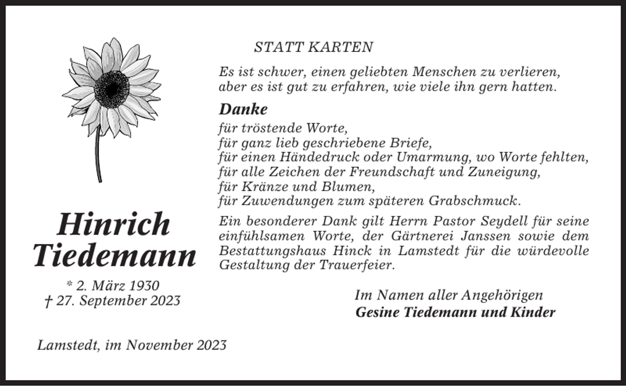 <p>STATT KARTEN<br />Es ist schwer, einen geliebten Menschen zu verlieren,<br />aber es ist gut zu erfahren, wie viele ihn gern hatten.</p><p>Danke</p><p>Hinrich<br />Tiedemann</p><p>für tröstende Worte,<br />für ganz lieb geschriebene Briefe,<br />für einen Händedruck oder Umarmung, wo Worte fehlten,<br />für alle Zeichen der Freundschaft und Zuneigung,<br />für Kränze und Blumen,<br />für Zuwendungen zum späteren Grabschmuck.<br />Ein besonderer Dank gilt Herrn Pastor Seydell für seine<br />einfühlsamen Worte, der Gärtnerei Janssen sowie dem<br />Bestattungshaus Hinck in Lamstedt für die würdevolle<br />Gestaltung der Trauerfeier.</p><p>* 2. März 1930<br />† 27. September 2023<br />Lamstedt, im November 2023</p><p>Im Namen aller Angehörigen<br />Gesine Tiedemann und Kinder</p>