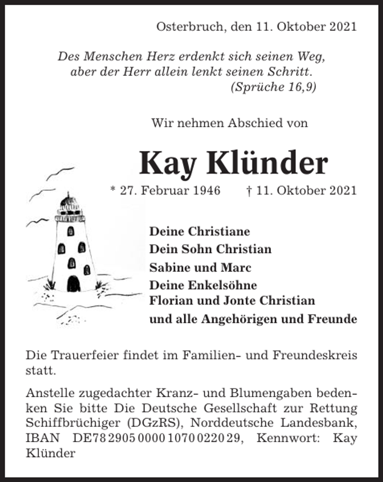<p>Osterbruch, den 11. Oktober 2021<br />Des Menschen Herz erdenkt sich seinen Weg,<br />aber der Herr allein lenkt seinen Schritt.<br />(Sprüche 16,9)<br />Wir nehmen Abschied von</p><p>Kay Klünder<br />* 27. Februar 1946</p><p>† 11. Oktober 2021</p><p>Deine Christiane<br />Dein Sohn Christian<br />Sabine und Marc<br />Deine Enkelsöhne<br />Florian und Jonte Christian<br />und alle Angehörigen und Freunde<br />Die Trauerfeier findet im Familien- und Freundeskreis<br />statt.<br />Anstelle zugedachter Kranz- und Blumengaben bedenken Sie bitte Die Deutsche Gesellschaft zur Rettung<br />Schiffbrüchiger (DGzRS), Norddeutsche Landesbank,<br />IBAN DE78 2905 0000 107220 29, Kennwort: Kay<br />Klünder</p>