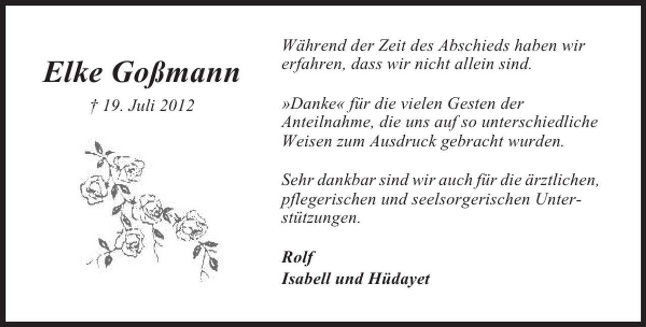 <p>Elke Goßmann<br />† 19. Juli 2012</p><p>Während der Zeit des Abschieds haben wir<br />erfahren, dass wir nicht allein sind.<br />»Danke« für die vielen Gesten der<br />Anteilnahme, die uns auf so unterschiedliche<br />Weisen zum Ausdruck gebracht wurden.<br />Sehr dankbar sind wir auch für die ärztlichen,<br />pflegerischen und seelsorgerischen Unterstützungen.<br />Rolf<br />Isabell und Hüdayet</p>